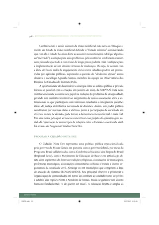 318     • REDUÇÃO DAS DESIGUALDADES REGIONAIS – UMA DAS FACES DO CHOQUE DE GESTÃO




                       Contrariando o senso comum da visão neoliberal, não seria o enfraqueci-
                 mento do Estado (a visão neoliberal defende o “Estado mínimo”, considerando
                 que com ele o Estado fica mais forte ao assumir menos funções e delegar algumas
                 ao “mercado”) a solução para seus problemas, pelo contrário: um Estado atuante,
                 com pessoal capacitado e com visão de longo prazo poderia criar condições para
                 a implementação de um círculo virtuoso de mudanças. Ou seja, de acordo com
                 a ideia de Evans redes de engajamento cívico entre cidadãos podem ser promo-
                 vidas por agências públicas, superando a questão do “desânimo cívico”, como
                 observa o sociólogo Agnaldo Santos, membro da equipe do Observatório dos
                 Direitos do Cidadão do Instituto Polis.
                       A oportunidade de desenvolver a sinergia entre as esferas pública e privada
                 tornou-se possível com a criação, em janeiro de 2003, da SEDVAN. Esta nova
                 institucionalidade assumiu seu papel na redução do problema da desigualdade,
                 gerando um contexto favorável ao surgimento de novas associações civis e es-
                 timulando os que participam com interesses imediatos a integrarem questões
                 éticas de justiça distributiva na tomada de decisões. Assim, um poder público
                 constituído por normas claras e efetivas, junto à participação da sociedade em
                 diversos canais de decisão, pode tornar a democracia menos formal e mais real.
                 Um dos meios pelo qual se buscou concretizar esse projeto de aprendizagem so-
                 cial, de construção de novos tipos de relações entre o Estado e a sociedade civil,
                 foi através do Programa Cidadão Nota Dez.


                 Programa Cidadão Nota Dez

                      O Cidadão Nota Dez representa uma política pública operacionalizada
                 pelo governo de Minas Gerais em parceria com o governo federal, por meio do
                 Programa Brasil Alfabetizado, com a Conferência Nacional dos Bispos do Brasil
                 (Regional Leste), com o Movimento de Educação de Base e em articulação di-
                 reta com segmentos de diversas tradições religiosas, associações de municípios,
                 prefeituras municipais, associações comunitárias urbanas e rurais e outros or-
                 ganismos da sociedade civil. Abrange os 188 municípios que compõem a área
                 de atuação do sistema SEDVAN/IDENE. Seu principal objetivo é promover a
                 organização de comunidades em torno do combate ao analfabetismo de jovens
                 e adultos das regiões Norte e Nordeste de Minas. Busca-se garantir um direito
                 humano fundamental: “o de querer ser mais”. A educação liberta e amplia as


  QUINTA PARTE


IDENE.indb 318                                                                                        24/2/2009 10:36:04
 