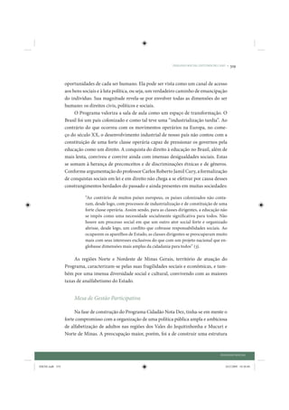 DIÁLOGO SOCIAL: ESTUDOS DE CASO •   319


                 oportunidades de cada ser humano. Ela pode ser vista como um canal de acesso
                 aos bens sociais e à luta política, ou seja, um verdadeiro caminho de emancipação
                 do indivíduo. Sua magnitude revela-se por envolver todas as dimensões do ser
                 humano: os direitos civis, políticos e sociais.
                      O Programa valoriza a sala de aula como um espaço de transformação. O
                 Brasil foi um país colonizado e como tal teve uma “industrialização tardia”. Ao
                 contrário do que ocorreu com os movimentos operários na Europa, no come-
                 ço do século XX, o desenvolvimento industrial de nosso país não contou com a
                 constituição de uma forte classe operária capaz de pressionar os governos pela
                 educação como um direito. A conquista do direito à educação no Brasil, além de
                 mais lenta, conviveu e convive ainda com imensas desigualdades sociais. Estas
                 se somam à herança de preconceitos e de discriminações étnicas e de gêneros.
                 Conforme argumentação do professor Carlos Roberto Jamil Cury, a formalização
                 de conquistas sociais em lei e em direito não chega a se efetivar por causa desses
                 constrangimentos herdados do passado e ainda presentes em muitas sociedades:

                           “Ao contrário de muitos países europeus, os países colonizados não conta-
                           ram, desde logo, com processos de industrialização e de constituição de uma
                           forte classe operária. Assim sendo, para as classes dirigentes, a educação não
                           se impôs como uma necessidade socialmente significativa para todos. Não
                           houve um processo social em que um outro ator social forte e organizado
                           abrisse, desde logo, um conflito que cobrasse responsabilidades sociais. Ao
                           ocuparem os aparelhos de Estado, as classes dirigentes se preocuparam muito
                           mais com seus interesses exclusivos do que com um projeto nacional que en-
                           globasse dimensões mais amplas da cidadania para todos” (3).

                     As regiões Norte e Nordeste de Minas Gerais, território de atuação do
                 Programa, caracterizam-se pelas suas fragilidades sociais e econômicas, e tam-
                 bém por uma imensa diversidade social e cultural, convivendo com as maiores
                 taxas de analfabetismo do Estado.


                     Mesa de Gestão Participativa

                      Na fase de construção do Programa Cidadão Nota Dez, tinha-se em mente o
                 forte compromisso com a organização de uma política pública ampla e ambiciosa
                 de alfabetização de adultos nas regiões dos Vales do Jequitinhonha e Mucuri e
                 Norte de Minas. A preocupação maior, porém, foi a de construir uma estrutura



                                                                                                       DIÁLOGO SOCIAL


IDENE.indb 319                                                                                            24/2/2009 10:36:04
 