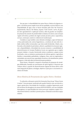 32     • REDUÇÃO DAS DESIGUALDADES REGIONAIS – UMA DAS FACES DO CHOQUE DE GESTÃO




                      Em que pese à vulnerabilidade dos meios físicos e bióticos de algumas re-
                 giões, o território possui amplas terras de boa qualidade, recursos hídricos com
                 disponibilidade de água como as bacias formadas pelos Rios São Francisco,
                 Jequitinhonha, Mucuri, São Mateus, Jequitaí, Verde Grande e outros, de gran-
                 de valor agroindustrial e exploração turística, além de guardar um inexplora-
                 do potencial de aumento da produtividade econômica de setores como extração
                 vegetal, silvicultura, produtos de origem animal, pecuária, pesca e aquicultura,
                 serviços, construção, comércio e indústria de transformação.
                      Considera-se aqui também como elemento estratégico, capaz de balancear
                 a força polarizadora dos centros hegemônicos, a existência de uma rede de ci-
                 dades médias melhor estruturadas e que vêem sendo fortalecidas. Aliado a isso,
                 há ainda a diversidade do patrimônio cultural, a qualidade do artesanato regio-
                 nal, a disponibilidade e diversidade dos recursos minerais e a possibilidade de
                 desenvolvimento de Arranjos Produtivos Locais nos segmentos que as regiões
                 possuem tradição e vocação, favorecendo setores econômicos e grupos sociais
                 localizados, como os inúmeros assentamentos de reforma agrária, a agricultura
                 familiar e comunidades quilombolas e indígenas. Estes, uma vez organizados e
                 estimulados, por meio de suas capacidades inventivas e de entendimento, podem
                 enriquecer a vida indo além do desenvolvimento produtivo.
                      Desta forma, é desejável e exequível a formulação de propostas de estraté-
                 gias deliberadas, baseadas em instrumentos de apoio logístico e financeiro que
                 venham colocar a questão do desenvolvimento regional de forma efetiva como
                 meta integrante dos planos, estratégias, objetivos e ações para o crescimento eco-
                 nômico do Estado.



                 Breve História do Povoamento das regiões Norte e Nordeste

                      É conhecida a afirmação sensível de Guimarães Rosa de que “Minas Gerais
                 é muitas”. Essa percepção, justificada pelo quadro histórico que será descrito a
                 seguir, aponta para a necessidade de se entender a complexa organização social
                 dos territórios de abrangência do sistema SEDVAN/IDENE, com suas realidades
                 heterogêneas e as especificidades dos vários povos que compõem a região. O co-
                 nhecimento histórico contribui e permite pensar a dimensão social desse espaço
                 mineiro.




IDENE.indb 32                                                                                         24/2/2009 10:30:56
 