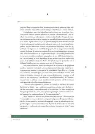 320     • REDUÇÃO DAS DESIGUALDADES REGIONAIS – UMA DAS FACES DO CHOQUE DE GESTÃO




                 de gestão deste Programa que fosse realmente participativa. Adotou-se como refe-
                 rência uma ideia-força de Paulo Freire: a de que “alfabetização é um ato político”.
                      Contudo, para que a educação/alfabetização se torne um ato político, é pre-
                 ciso que ela conduza à emancipação social, ou seja, o aluno não deve criar ne-
                 nhum vínculo de dependência com o professor-alfabetizador. No caso de crian-
                 ças, o processo de alfabetização constitui-se num adentrar no universo da leitura
                 e da escrita. Significa socialização. O aprendiz mergulha num mundo cheio de
                 relatos, informações, conhecimentos, enfim, de registros da memória da huma-
                 nidade. No caso dos adultos, há uma diferença muito importante: ele já está so-
                 cializado e já ingressou no mundo da linguagem, isto é, seja por intermédio da
                 música, da dança, do teatro, da poesia oral, da escultura ou da pintura, já possui
                 uma clara visão de mundo. Se não pensarmos assim, o processo de alfabetização
                 torna-se um ato de dominação em que a cultura do não-alfabetizado é despreza-
                 da. Este, na prática, se torna dependente do seu professor e o aluno adulto sente
                 que o ato de alfabetização é uma dádiva. Isto é tudo o que se quer evitar com o
                 Cidadão Nota Dez, para não criar um novo tipo de clientelismo.
                      Procurou-se elaborar, assim, uma estrutura de organização do programa
                 que fosse realmente participativa, basesanda no exemplo de outras iniciativas in-
                 teressantes que geraram a participação de atores sociais. Uma delas foi a “Escola
                 da Cidadania”, elaborada pelo educador norte-americano Myles Horton. Esta
                 iniciativa propiciou o começo do longo processo de luta contra o racismo no sul
                 dos EUA, nos anos 1950-60. Uma outra foi a “Red de Solidariedad”, da Colômbia,
                 na qual todas as políticas sociais são administradas por uma rede de instâncias
                 onde a população local participa efetivamente.
                      A análise dessas experiências resultou na concepção das Mesas de Gestão
                 Participativa. A ideia é que a gestão estivesse efetivamente nas mãos das lideran-
                 ças dos municípios e comunidades onde o Cidadão Nota Dez fosse instalado. O
                 Programa possibilitaria, então, uma aprendizagem ampla, política e de letramen-
                 to. Se desejarem, podemos chamar de “letramento político”.
                      Nesta perspectiva, buscou-se a gestão compartilhada com a diminuição da
                 “vercalidade” no processo decisório das questões ligadas ao Programa. A forma-
                 ção das Mesas com vários segmentos da sociedade tornou-se de fundamental im-
                 portância para o exercício da democracia. A partir da diversidade, no contraste
                 de opiniões e conflitos de interesses, obteve-se uma interação de várias “visões
                 de mundo”.



  QUINTA PARTE


IDENE.indb 320                                                                                         24/2/2009 10:36:04
 