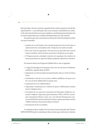 322     • REDUÇÃO DAS DESIGUALDADES REGIONAIS – UMA DAS FACES DO CHOQUE DE GESTÃO




                 blico prevaleça. Em tese, portanto, segundo Dewey, todos os governos são de fato
                 representativos – e essa afirmação não é nem um pouco contraditória no contex-
                 to de uma teoria da democracia que considera as instituições governamentais tão
                 ou menos importantes que os demais desdobramentos da vida comunal.
                      Os aspectos que mais caracterizam as Mesas de Gestão Participativa podem
                 ser assim resumidos:

                      • A gestão não é só do Estado e nem somente do governo local, mas de todos os
                        representantes das comunidades onde o Programa está sendo executado.
                      • Não é uma “mesa de negociação”, mas uma mesa em que todos têm a mesma
                        função e decidem, tomam decisões e governam o Programa na sua região.
                      • O Programa precisa contemplar iniciativas de capacitação dos membros da
                        mesa, que precisam ser capazes de elaborar propostas, administrar e fiscalizar.

                      Os números básicos do Programa Cidadão Nota 10 são os seguintes:

                      • A região de abrangência do Programa conta com cerca de 460.000 habitantes
                        analfabetos, segundo dados do IBGE.
                      • Implantação em 188 municípios do Jequitinhonha, Mucuri e Norte de Minas
                        Gerais.
                      • Atendimento a mais de 200.000 jovens e adultos analfabetos, dos quais cerca
                        de 70.000 já foram alfabetizados em quatro anos.
                      • Capacitação de 10.000 alfabetizadores.
                      • Capacitação e manutenção de 17 Núcleos de Apoio à Alfabetização, Inclusão
                        Social e Cidadania Ativa.
                      • Articulação de 1.300 parceiros (Associações de Municípios, Prefeituras, ins-
                        tituições religiosas, organizações governamentais, ONGs e OSCIP’s, associa-
                        ções comunitárias urbanas e rurais, etc.), com relevante destaque para a par-
                        ceria do MEB (Movimento de Educação de Base), organização educacional da
                        CNBB (Conferência Nacional dos Bispos do Brasil).
                      • Investimentos de R$ 20,9 milhões.

                    A consistência desse modelo de Governança Social praticado pelo Sistema
                 SEDVAN/IDENE pode ser atestada por fatos recentes que confirmam o interesse



  QUINTA PARTE


IDENE.indb 322                                                                                            24/2/2009 10:36:05
 