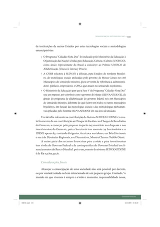 DIÁLOGO SOCIAL: ESTUDOS DE CASO •   323


                 de instituições de outros Estados por estas tecnologias sociais e metodologias
                 emancipatórias:

                     • O Programa “Cidadão Nota Dez” foi indicado pelo Ministério da Educação à
                       Organização das Nações Unidas para Educação, Ciência e Cultura (UNESCO),
                       como único representante do Brasil a concorrer ao Prêmio UNESCO de
                       Alfabetização (Unesco’s Literacy Prizes).
                     • A CNBB solicitou à SEDVAN a difusão, para Estados do nordeste brasilei-
                       ro, de tecnologias sociais utilizadas pelo governo de Minas Gerais nos 188
                       Municípios do semiárido mineiro, para servirem de referência a administra-
                       dores públicos, empresários e ONGs que atuam no semiárido nordestino.
                     • O Ministério da Educação quer que a Fase V do Programa “Cidadão Nota Dez”
                       seja um repasse, por convênio com o governo de Minas (SEDVAN/IDENE), da
                       gestão do programa de alfabetização do governo federal nos 188 Municípios
                       do semiárido mineiro, diferente do que ocorre em todos os outros municípios
                       brasileiros, em função das tecnologias sociais e das metodologias participati-
                       vas aplicadas pelo Sistema SEDVAN/IDENE em sua área de atuação.

                       Um detalhe relevante na contribuição do Sistema SEDVAN / IDENE é o cus-
                 to financeiro de sua contribuição ao Choque de Gestão e ao Choque de Resultados
                 do Governo, a começar pelo pequeno impacto orçamentário nas despesas e nos
                 investimentos do Governo, pois a Secretaria tem somente 29 funcionários e o
                 IDENE apenas 83, contando dirigentes, técnicos e servidores, em Belo Horizonte
                 e nas três Diretorias Regionais, em Diamantina, Montes Claros e Teófilo Otoni.
                       A maior parte dos recursos financeiros para custeio e para investimentos
                 tem vindo do Governo Federal e de contrapartidas do Governo Estadual em fi-
                 nanciamentos do Banco Mundial, pois o orçamento do sistema SEDVAN/IDENE
                 é de R$ 152.805.351,81.


                     Considerações finais

                     Alcançar a emancipação de uma sociedade não será possível por decreto,
                 ou por vontade isolada ou bem intencionada de um pequeno grupo. Contudo, “o
                 mundo em que vivemos é sempre e a todo o momento, responsabilidade nossa,




                                                                                                    DIÁLOGO SOCIAL


IDENE.indb 323                                                                                         24/2/2009 10:36:05
 