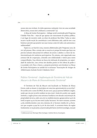 324     • REDUÇÃO DAS DESIGUALDADES REGIONAIS – UMA DAS FACES DO CHOQUE DE GESTÃO




                 nossos atos nos revelam. Se todos queremos realmente viver em uma sociedade
                 democrática, nossos atos cotidianos a construirão” (5).
                      A Mesa de Gestão Participativa – diálogo social constituído pelo Programa
                 Cidadão Nota Dez – mais do que apenas um instrumento de política pública,
                 é um lugar de encontro onde, no dizer do professor Rui Ribas “todas as mãos
                 tecem o tecido social, de consistência e cores diferentes; nele, cada fio tem a sua
                 história e permite que penetre nas suas tramas a mão de todos com autonomia e
                 solidariedade”.
                      Espera-se, ao final de 2009, estarem alfabetizados pelo Programa cerca de
                 100 mil pessoas. Mas a missão não se encerra aí, porque há muito que fazer em
                 prol da inclusão educacional de milhares de jovens e adultos e a favor da ins-
                 titucionalização de instâncias participativas. No entanto, está organizada uma
                 extensa rede de cooperação, contando com solidariedade e valores para serem
                 compartilhados. Essa eficácia na busca da realização de propósitos, na capaci-
                 dade de realizá-los, com certeza são desafios postos às três esferas de poder e
                 à sociedade civil. Para o futuro, a proposta prioritária será fortalecer as Mesas
                 de Gestão Participativa no sentido de se tornarem “Associações de Amigos da
                 Alfabetização, Inclusão Social e Cidadania Ativa”.



                 Política Territorial – Implantação do Território do Vale do
                 Mucuri e do Plano de Desenvolvimento Territorial2

                      O Território do Vale do Mucuri está localizado no Nordeste de Minas
                 Gerais, onde se situam 27 municípios em uma área aproximada de 23.220,6 km2.
                 De acordo com o censo do IBGE, do ano 2000, 430.332 pessoas habitam a região,
                 sendo que 160.379 (37,26%) residem na área rural. Ainda de acordo com aquele
                 Instituto, a região possui uma estrutura fundiária com elevada concentração da
                 propriedade da terra, onde cerca de 751 estabelecimentos agropecuários (4,5% do
                 total) ocupam 43,2% da área total (79.830 hectares). No outro extremo, existem
                 4.284 estabelecimentos com área máxima de 10 hectares (média de 5,4 hecta-
                 res) que ocupam 23.295 ha (1,27% da área total). A economia básica da região
                 fundamenta-se na pecuária caracterizada pelo baixo nível de tecnologia, exceção

                 2
                     Colaboraram Luiz Henrique Maia Santiago e Antônio Barros Assumpção.



  QUINTA PARTE


IDENE.indb 324                                                                                         24/2/2009 10:36:05
 