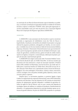 326     • REDUÇÃO DAS DESIGUALDADES REGIONAIS – UMA DAS FACES DO CHOQUE DE GESTÃO




                 na construção de um Plano de Desenvolvimento capaz de identificar os proble-
                 mas, as restrições ou limitações da agricultura familiar no âmbito do Território,
                 de forma a superar os obstáculos. O IDENE, então, optou pela organização so-
                 cial das comunidades rurais, por meio de parceria com a Associação Regional
                 Mucuri de Cooperação dos Pequenos Agricultores (ARMICOPA).


                 ARMICOPA

                      A ARMICOPA é uma associação sem fins lucrativos à qual se encontram
                 associadas as organizações de trabalhadores rurais dos Vales do Mucuri e
                 Jequitinhonha. Atualmente, são membros da entidade 18 associações e um grupo
                 informal de pequenos produtores, abrangendo 300 famílias, em nove municí-
                 pios. A entidade atua em três eixos temáticos: Redes de Socioeconomia Solidária,
                 Segurança Alimentar e Nutricional e Desenvolvimento Local, que são desenvol-
                 vidos a partir de programas operados através de atividades de formação e capa-
                 citação de agricultores, assistência técnica, gestão de fundo de crédito rotativo,
                 suporte em logística, transporte e comercialização, elaboração de projetos, pes-
                 quisa de mercado e experimentação agrícola.
                      A ARMICOPA tem origem na discussão sobre “Economia Solidária” inicia-
                 da no final da década de 1980, em Teófilo Otoni/MG. As diversas reuniões que
                 discutiram este tema motivaram a criação da Associação Aprender a Produzir
                 Juntos (APJ), entidade civil filantrópica, sem fins lucrativos, que, desde 1987, tra-
                 balha junto a numerosas famílias em Teófilo Otoni, oferecendo serviços de cre-
                 che e educação. Neste último caso, o aprendizado acontece através de oficinas pe-
                 dagógicas, tais como jardinagem e horticultura, cerâmica, música, marcenaria,
                 cestaria, reciclagem, artes com pedras, bordado, gráfica, bijuterias, costura, artes
                 circenses, pátina e capotaria.
                      Naquela época, os movimentos populares, as pastorais ligadas à Igreja
                 Católica e as organizações de cooperação internacional, como o DED (Alemanha),
                 animavam esta discussão. Uma das propostas da APJ consistia em desenvolver
                 projetos de equipamentos agrícolas adequados à realidade da agricultura fa-
                 miliar da região do Vale do Mucuri, uma vez que a mesma não dispunha de
                 tecnologias capazes de melhorar as condições de produção e beneficiamento de
                 alimentos, e os equipamentos disponíveis no mercado atendiam apenas aos in-
                 teresses da grande indústria. Da parte da ARMICOPA, propunha-se a produção



  QUINTA PARTE


IDENE.indb 326                                                                                           24/2/2009 10:36:05
 