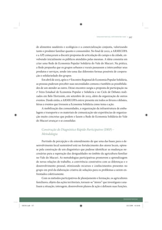 DIÁLOGO SOCIAL: ESTUDOS DE CASO •   327


                 de alimentos saudáveis e ecológicos e a comercialização conjunta, valorizando
                 tanto o produtor familiar quanto o consumidor. No final de 2002, a ARMICOPA
                 e a APJ começaram a discutir propostas de articulação do campo e da cidade, en-
                 volvendo inicialmente os públicos atendidos pelas mesmas. A ideia consistia em
                 criar uma Rede de Economia Popular Solidária do Vale do Mucuri. Na prática,
                 a Rede propunha que os grupos urbanos e rurais passassem a intercambiar seus
                 produtos e serviços, sendo isto uma das diferentes formas possíveis de coopera-
                 ção e solidariedade dos grupos.
                      Em abril de 2003, após o 1º Encontro Regional de Economia Popular Solidária,
                 as pessoas puderam perceber suas necessidades comuns e também as possibilida-
                 des de um atender ao outro. Desse encontro surgiu a proposta de participação na
                 1ª Feira Estadual de Economia Popular e Solidária e no Ciclo de Debates reali-
                 zados em Belo Horizonte, em setembro de 2003, além da organização de outros
                 eventos. Desde então, a ARMICOPA esteve presente em todos os fóruns e debates,
                 feiras e eventos que tivessem a Economia Solidária como tema e ação.
                      A mobilização das comunidades, a organização da infraestrutura de emba-
                 lagem e transporte e os materiais de comunicação são experiências de organiza-
                 ção muito concretas que podem e fazem a Rede de Economia Solidária do Vale
                 do Mucuri avançar e se consolidar.


                     Construção do Diagnóstico Rápido Participativo (DRP) –
                     Metodologia

                      Partindo da percepção e do entendimento de que uma das bases para o de-
                 senvolvimento local sustentável está no fortalecimento dos atores locais, optou-
                 se pela construção de um diagnóstico que pudesse identificar as mudanças ne-
                 cessárias para a superação das desigualdades no âmbito da agricultura familiar
                 no Vale do Mucuri. As metodologias participativas promovem a aprendizagem
                 de novas relações de trabalho, a convivência construtiva com as diferenças e o
                 desenvolvimento pessoal, otimizando recursos e conhecimentos presentes no
                 grupo em prol da elaboração criativa de soluções para os problemas a serem en-
                 frentados coletivamente.
                      Com os métodos participativos de planejamento e formação, os agricultores
                 familiares, objeto das ações territoriais, tornam-se “atores” que investigam e ana-
                 lisam a situação, interagem, desenvolvem planos de ação e definem suas funções.



                                                                                                    DIÁLOGO SOCIAL


IDENE.indb 327                                                                                         24/2/2009 10:36:06
 