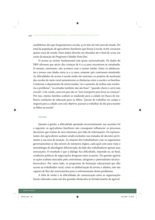 330     • REDUÇÃO DAS DESIGUALDADES REGIONAIS – UMA DAS FACES DO CHOQUE DE GESTÃO




                 analfabetos; dos que frequentaram a escola, 37,1% têm até três anos de estudo. Do
                 total da população de agricultores familiares que foram à escola, 61,8% cursaram
                 quatro anos de estudo. Estes dados deverão ser alterados até o final de 2009, em
                 razão da atuação do Programa Cidadão Nota Dez.
                       O acesso ao ensino fundamental está quase universalizado. Os dados do
                 DRP afirmam que 96,5% das crianças de 8 a 14 anos encontram-se estudando.
                 O mesmo, entretanto, não acontece com o ensino médio. Entre os adolescen-
                 tes e jovens com idades entre 15 a 21 anos, somente 59% continuam estudando.
                 As dificuldades de acesso à escola ainda são enormes; os projetos de nucleação
                 das escolas do meio rural aumentaram as distâncias entre a escola e as famílias.
                 Conforme o depoimento de entrevistados “só o aumento de ônibus não resolve-
                 ria o problema”, “as estradas também não são boas”, “quando chove o carro não
                 circula”, e há, ainda, casos em que não se “tem transporte para levar as crianças”.
                 Por isso, muitas famílias acabam se mudando para a cidade em busca de me-
                 lhores condições de educação para os filhos; “param de trabalhar no campo e
                 migram para a cidade com este objetivo: passam a trabalhar de dia para manter
                 os filhos na escola”.


                      Gestão

                      Quanto à gestão, a dificuldade apontada recorrentemente nas reuniões foi
                 a seguinte: os agricultores familiares não conseguem influenciar os processos
                 decisórios que tratam de seus interesses, por falta de informações. Os represen-
                 tantes dos agricultores acabam sendo excluídos nas tomadas de decisões perti-
                 nentes à sua área de atuação. As relações dos trabalhadores com os organismos
                 governamentais se dão através de inúmeros órgãos, cada qual com uma visão e
                 metodologia de abordagem diferenciada; do lado dos trabalhadores apenas suas
                 associações. O resultado é que o diálogo fica dificultado, impondo-se, ao final,
                 condições políticas de negociações desiguais entre as partes. Na questão agrária
                 as ações acabam marcadas pelo centralismo, dirigismo e paternalismo técnico-
                 burocrático. Por outro lado, os programas de formação educacional que dão
                 acesso ao trabalhador rural, como os alfabetização de jovens e adultos, não são
                 capazes de lhes dar instrumentos para o enfrentamento destes problemas.
                      A falta de união e as dificuldades de comunicação entre as organizações
                 foram indicadas como um dos grandes obstáculos ao fortalecimento da agricul-



  QUINTA PARTE


IDENE.indb 330                                                                                         24/2/2009 10:36:06
 