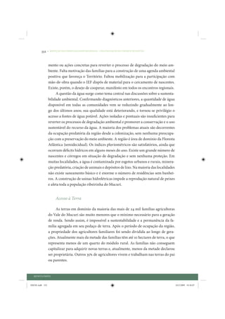 332     • REDUÇÃO DAS DESIGUALDADES REGIONAIS – UMA DAS FACES DO CHOQUE DE GESTÃO




                 mento ou ações concretas para reverter o processo de degradação do meio am-
                 biente. Falta motivação das famílias para a construção de uma agenda ambiental
                 positiva que favoreça o Território. Faltou mobilização para a participação com
                 mão-de-obra quando o IEF dispôs de material para o cercamento de nascentes.
                 Existe, porém, o desejo de cooperar, manifesto em todos os encontros regionais.
                      A questão da água surge como tema central nas discussões sobre a sustenta-
                 bilidade ambiental. Confirmando diagnósticos anteriores, a quantidade de água
                 disponível em todas as comunidades vem se reduzindo gradualmente ao lon-
                 go dos últimos anos; sua qualidade está deteriorando, e tornou-se privilégio o
                 acesso a fontes de água potável. Ações isoladas e pontuais são insuficientes para
                 reverter os processos de degradação ambiental e promover a conservação e o uso
                 sustentável do recurso da água. A maioria dos problemas atuais são decorrentes
                 da ocupação predatória da região desde a colonização, sem nenhuma preocupa-
                 ção com a preservação do meio ambiente. A região é área de domínio da Floresta
                 Atlântica (semidecidual). Os índices pluviométricos são satisfatórios, ainda que
                 ocorram déficits hídricos em alguns meses do ano. Existe um grande número de
                 nascentes e córregos em situação de degradação e sem nenhuma proteção. Em
                 muitas localidades, a água é contaminada por esgotos urbanos e rurais, minera-
                 ção predatória, criação de animais e depósitos de lixo. Na maioria das localidades
                 não existe saneamento básico e é enorme o número de residências sem banhei-
                 ros. A construção de usinas hidrelétricas impede a reprodução natural de peixes
                 e afeta toda a população ribeirinha do Mucuri.


                       Acesso à Terra

                      As terras em domínio da maioria das mais de 24 mil famílias agricultoras
                 do Vale do Mucuri são muito menores que o mínimo necessário para a geração
                 de renda. Sendo assim, é impossível a sustentabilidade e a permanência da fa-
                 mília agregada em seu pedaço de terra. Após o período de ocupação da região,
                 a propriedade dos agricultores familiares foi sendo dividida ao longo de gera-
                 ções. Atualmente mais da metade das famílias têm até 10 hectares de terra, o que
                 representa menos de um quarto do módulo rural. As famílias não conseguem
                 capitalizar para adquirir novas terras e, atualmente, menos da metade declarou
                 ser proprietária. Outros 35% de agricultores vivem e trabalham nas terras do pai
                 ou parentes.


  QUINTA PARTE


IDENE.indb 332                                                                                        24/2/2009 10:36:07
 