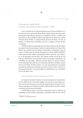 DIÁLOGO SOCIAL: ESTUDOS DE CASO •   335



                 Promoção do Capital Social:
                 O Projeto de Combate à Pobreza Rural – PCPR3

                      Com a assinatura do Acordo de Empréstimo com o Banco Mundial, em 31
                 de janeiro de 2006, o governo de Minas Gerais, depois de doze anos sem receber
                 financiamento deste Banco, contratou um empréstimo de US$ 70 milhões (em
                 duas etapas de US$ 35 milhões) exclusivo para aplicação no Projeto de Combate
                 à Pobreza Rural (PCPR). A contrapartida do Governo de Minas é de US$ 7,6
                 milhões, e os beneficiários contribuem com US$ 4,2 milhões, em mão-de-obra
                 ou materiais.
                      O PCPR beneficiará comunidades de mais baixa renda em 188 municípios
                 das regiões Norte (89 municípios), Central (11), Jequitinhonha (52) e Mucuri/São
                 Mateus (36), podendo aprovar projetos de associações comunitárias rurais de
                 todos os 188 Municípios da área de abrangência do sistema SEDVAN/IDENE e
                 outros propostos para cidades cuja população urbana seja de até 7.500 habitan-
                 tes. Serão repassados recursos para 1.400 projetos orçados em até R$ 100 mil
                 cada um, identificados como prioritários pelas Associações Comunitárias, em
                 assembléias dos associados, conforme descrição abaixo. Os recursos financei-
                 ros de cada projeto aprovado são 75% financiados pelo Banco Mundial, 15% pelo
                 Governo do Estado de Minas Gerais e 10% são contrapartida das associações
                 comunitárias proponentes do projeto, por meio de mão-de-obra, materiais ou
                 participação financeira. A meta pretendida é o atendimento de 93.000 famílias,
                 em cerca de quatro anos.


                         Bases Metodológicas para implantação do PCPR

                      O conceito de território é domínio de muitas disciplinas do conhecimento,
                 por isso, defini-lo não é uma tarefa simples, uma vez que as várias ideias que o
                 termo remete estão de acordo com a visão de mundo de quem o formula. No con-
                 texto da experiência do Projeto de Combate à Pobreza Rural, território é espaço
                 socializado, não de natureza individual.
                      O PCPR objetiva apoiar e incentivar a organização social e econômica de
                 trabalhadores rurais (artesãos, agricultores, pescadores, donas de casa, dentre

                 3
                     Colaborou Arnaldo José Severino.



                                                                                                  DIÁLOGO SOCIAL


IDENE.indb 335                                                                                       24/2/2009 10:36:08
 