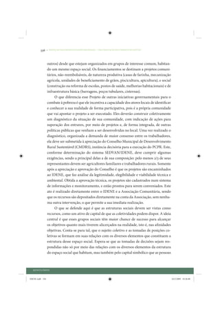 336     • REDUÇÃO DAS DESIGUALDADES REGIONAIS – UMA DAS FACES DO CHOQUE DE GESTÃO




                 outros) desde que estejam organizados em grupos de interesse comum, habitan-
                 do um mesmo espaço social. Os financiamentos se destinam a projetos comuni-
                 tários, não-reembolsáveis, de natureza produtiva (casas de farinha, mecanização
                 agrícola, unidades de beneficiamento de grãos, piscicultura, apicultura), e social
                 (construção ou reforma de escolas, postos de saúde, melhorias habitacionais) e de
                 infraestrutura básica (barragens, poços tubulares, cisternas).
                      O que diferencia esse Projeto de outras iniciativas governamentais para o
                 combate à pobreza é que ele incentiva a capacidade dos atores locais de identificar
                 e conhecer a sua realidade de forma participativa, pois é a própria comunidade
                 que vai apontar o projeto a ser executado. Eles deverão construir coletivamente
                 um diagnóstico da situação de sua comunidade, com indicação de ações para
                 superação dos entraves, por meio de projetos e, de forma integrada, de outras
                 políticas públicas que venham a ser desenvolvidas no local. Uma vez realizado o
                 diagnóstico, organizada a demanda de maior consenso entre os trabalhadores,
                 ela deve ser submetida à apreciação do Conselho Municipal de Desenvolvimento
                 Rural Sustentável (CMDRS), instância decisória para a execução do PCPR. Este,
                 conforme determinação do sistema SEDVAN/IDENE, deve cumprir algumas
                 exigências, sendo a principal delas a de sua composição: pelo menos 2/3 de seus
                 representantes devem ser agricultores familiares e trabalhadores rurais. Somente
                 após a apreciação e aprovação do Conselho é que os projetos são encaminhados
                 ao IDENE, que faz análise da legitimidade, elegibilidade e viabilidade técnica e
                 ambiental. Obtida a aprovação técnica, os projetos são cadastrados num sistema
                 de informações e monitoramento, e estão prontos para serem conveniados. Este
                 ato é realizado diretamente entre o IDENE e a Associação Comunitária, sendo
                 que os recursos são depositados diretamente na conta da Associação, sem nenhu-
                 ma outra intervenção, o que permite a sua imediata realização.
                      O que se defende aqui é que as estruturas sociais devem ser vistas como
                 recursos, como um ativo de capital de que as coletividades podem dispor. A ideia
                 central é que esses grupos sociais têm maior chance de sucesso para alcançar
                 os objetivos quanto mais tiverem alicerçados na realidade, isto é, nas afinidades
                 objetivas. Conta-se para tal, que o sujeito coletivo e as tomadas de posições co-
                 letivas se formam em suas relações com os diversos elementos que constituem a
                 estrutura desse espaço social. Espera-se que as tomadas de decisões sejam res-
                 pondidas não só por meio das relações com os diversos elementos da estrutura
                 do espaço social que habitam, mas também pelo capital simbólico que as pessoas



  QUINTA PARTE


IDENE.indb 336                                                                                         24/2/2009 10:36:08
 