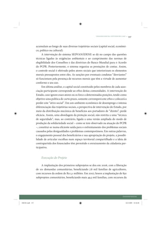 DIÁLOGO SOCIAL: ESTUDOS DE CASO •   337


                 acumulam ao longo de suas diversas trajetórias sociais (capital social, econômi-
                 co, político ou cultural).
                      A intervenção do sistema SEDVAN/IDENE se dá no campo das questões
                 técnicas ligadas às exigências ambientais e ao cumprimento das normas de
                 elegibilidade dos Conselhos e das diretrizes do Banco Mundial para o Acordo
                 do PCPR. Posteriormente, o sistema organiza as prestações de contas. Assim,
                 o controle social é efetivado pelos atores sociais que interiorizam os elementos
                 morais pressupostos entre eles. As sanções por eventuais condutas “desviantes”
                 só funcionam pela presença de recursos morais que têm a virtude de aumentar
                 conforme o seu uso.
                      Em última análise, o capital social constituído pelos membros de cada asso-
                 ciação participante corresponde ao ethos destas comunidades. A intervenção do
                 Estado, caso ignore esses atores ou os force a determinadas posições, tendo como
                 objetivo uma política de curto prazo, somente corromperá este ethos e colocará a
                 perder este “ativo social”. Em um ambiente econômico de desemprego e intensa
                 diferenciação das trajetórias sociais, a perspectiva de intervenção do Estado, por
                 meio da distribuição mecânica de benefícios aos portadores de “direito”, perde
                 eficácia. Assim, uma abordagem da proteção social, não restrita a uma “técnica
                 de seguridade”, mas, ao contrário, ligada a uma versão ampliada do modo de
                 produção da solidariedade social – como se tem observado na atuação do PCPR
                 –, constitui-se numa eficiente saída para o enfrentamento dos problemas sociais
                 causados pelas desigualdades e problemas contemporâneos. Em outras palavras,
                 o engajamento pessoal dos beneficiários e sua apropriação do projeto, a possibi-
                 lidade de articular escolhas num espaço territorial compartilhado e a ideia de
                 contrapartida dos financiados têm permitido o enraizamento da cidadania par-
                 ticipativa.


                     Execução do Projeto

                     A implantação dos primeiros subprojetos se deu em 2006, com a liberação
                 de 101 demandas comunitárias, beneficiando 7,8 mil famílias de agricultores,
                 com recursos da ordem de R$ 5,1 milhões. Em 2007, houve a implantação de 830
                 subprojetos comunitários, beneficiando mais 49,3 mil famílias, com recursos da




                                                                                                   DIÁLOGO SOCIAL


IDENE.indb 337                                                                                        24/2/2009 10:36:08
 