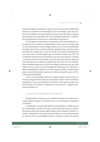 DIÁLOGO SOCIAL: ESTUDOS DE CASO •   339


                 avanços tecnológicos, produzem-se cada vez mais bens com menos trabalho. Pela
                 primeira vez na história da modernidade uma nova tecnologia é capaz de econo-
                 mizar mais trabalho, em termos absolutos, do que o necessário para a expansão
                 dos mercados de novos produtos. Na “terceira revolução industrial”, a capacida-
                 de de racionalização é maior do que a capacidade de expansão (6).
                      As Tecnologias da Informação e Comunicação (TICs) têm introduzido no-
                 vas maneiras de se comunicar, configurando um outro tipo de escrita que exige
                 um novo aprendizado. Essas tecnologias acabam por criar novas possibilidades
                 de interlocução escrita com pessoas distantes geograficamente umas das outras,
                 permitida, por exemplo, pelo e-mail. No entanto, para milhões de habitantes de
                 nosso país existe um “hiato digital” que os exclui dos benefícios das TICs. Na
                 sociedade da informação um dos fenômenos que mais causa impacto é a Internet
                 e os diversos serviços a ela associados. Este meio de comunicação tem sido visto
                 como alternativa para melhoria da qualidade de vida e bem estar dos cidadãos.
                 Numa sociedade desprovida de recursos tecnológicos suficientes para que todos
                 tenham não só o acesso às novas tecnologias de informação, mas, sobretudo, a
                 efetiva possibilidade de utilizá-las, este hiato digital estimulou o surgimento de
                 grupos e pessoas interessados em promover a democratização do acesso às TICs,
                 a chamada inclusão digital.
                      Assim, um dos principais objetivos da inclusão digital é permitir que a in-
                 formação chegue de forma rápida às comunidades carentes e mais necessitadas,
                 assegurando o acesso aos beneficiários da Internet, tanto quanto possível, sem
                 discriminações ou exclusões, considerando as características e exigências pró-
                 prias dos cidadãos (7).


                     A organização e implantação do Cidadão.NET

                      Quando podemos afirmar que um cidadão foi incluído no mundo das tec-
                 nologias digitais? Apenas se ele concluir um curso de introdução à informática
                 e à Internet?
                      Considerando o conceito abrangente de inclusão digital, o cidadão deveria
                 dar continuidade ao uso das TICs para seu desenvolvimento pessoal e coletivo.
                 Nessa linha, políticas de inclusão digital surgem a todo o momento no Brasil e no
                 mundo, constituindo-se em iniciativas para combater o atraso causado pela falta
                 de acesso às TICs nas comunidades carentes e atuando na tentativa de auxiliar


                                                                                                   DIÁLOGO SOCIAL


IDENE.indb 339                                                                                        24/2/2009 10:36:09
 
