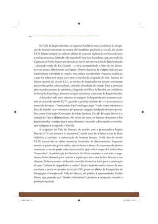 34     • REDUÇÃO DAS DESIGUALDADES REGIONAIS – UMA DAS FACES DO CHOQUE DE GESTÃO




                       No Vale do Jequitinhonha, os registros históricos mais confiáveis da ocupa-
                 ção do branco remontam ao tempo das bandeiras paulistas na virada do século
                 XVII. Relatos antigos, no entanto, datam de 1553 uma expedição em busca de ouro
                 e pedras preciosas, liderada pelo espanhol Francisco Espinhosa, que, partindo da
                 Capitania de Porto Seguro em direção ao norte, encontrou a foz do Jequitinhonha
                 – chamado então de Rio Grande – e teria acompanhado o leito do rio duran-
                 te treze meses, percorrendo 350 léguas. Outros registros de viagem indicam que
                 exploradores estiveram na região, mas nunca encontraram riquezas metálicas,
                 o que fez refluir por quase cem anos a marcha de ocupação do vale. Apenas no
                 último quartel do século XVII, os sertões do Jequitinhonha seriam novamente
                 percorridos pelos colonizadores, cabendo à bandeira de Fernão Dias a primazia
                 pelo reconhecimento do território, chegando até o Pico do Itambé, na cordilheira
                 da Serra do Espinhaço, próximo ao qual encontrou a nascente do Jequitinhonha.
                       A descoberta do ouro próximo às margens do Jequitinhonha somente ocor-
                 rerá no início do século XVIII, quando o paulista Antônio Ferreira encontrou as
                 minas do Ivituruí – “montanhas frias” em língua tupi. Tendo como referência o
                 Pico do Itambé, os aventureiros devassaram a região, fundando diversos povoa-
                 dos, como Conceição (Conceição do Mato Dentro), Vila do Príncipe (Serro) e o
                 Arraial do Tijuco (Diamantina). No rastro do ouro, os brancos desceram o Rio
                 Jequitinhonha e entraram por seus afluentes, vencendo e dizimando as resistên-
                 cias indígenas e ocupando o Vale (6).
                       A ocupação do Vale do Mucuri, de acordo com a pesquisadora Regina
                 Duarte (7) “é um mosaico de encontros”, sendo uma das últimas áreas de Mata
                 Atlântica a conhecer a colonização do homem branco. Desde fins do século
                 XVIII, sucederam-se várias tentativas frustradas de devassamento. Enquanto
                 muitos se perderam pelas matas, outros foram vítimas do consumo de plantas
                 venenosas e a maior parte voltou aterrorizada, após sofrer ataque dos índios ditos
                 “botocudos”. A presidência da Província de Minas contratara, em 1836, o enge-
                 nheiro Pedro Renault para realizar a exploração dos vales do Rio Mucuri e seu
                 afluente, Todos os Santos, definindo a escolha do melhor local para a construção
                 de uma “colônia de degredados e vadios”. Mas o desbravamento efetivo da área
                 ocorreria a partir de meados do século XIX, pelas atividades da Companhia de
                 Navegação e Comércio do Vale do Mucuri, do político e empreendedor Teófilo
                 Otoni, que, pautado por “ideais civilizatórios”, projetou a ocupação, visando a
                 produção agrícola.




IDENE.indb 34                                                                                         24/2/2009 10:30:57
 