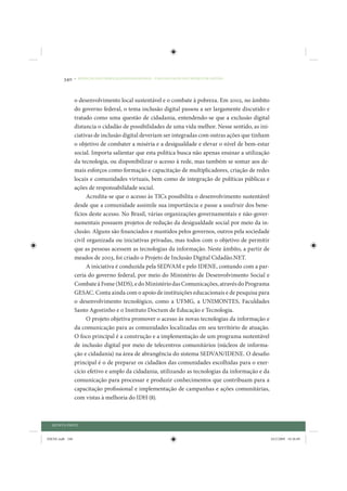 340     • REDUÇÃO DAS DESIGUALDADES REGIONAIS – UMA DAS FACES DO CHOQUE DE GESTÃO




                 o desenvolvimento local sustentável e o combate à pobreza. Em 2002, no âmbito
                 do governo federal, o tema inclusão digital passou a ser largamente discutido e
                 tratado como uma questão de cidadania, entendendo-se que a exclusão digital
                 distancia o cidadão de possibilidades de uma vida melhor. Nesse sentido, as ini-
                 ciativas de inclusão digital deveriam ser integradas com outras ações que tinham
                 o objetivo de combater a miséria e a desigualdade e elevar o nível de bem-estar
                 social. Importa salientar que esta política busca não apenas ensinar a utilização
                 da tecnologia, ou disponibilizar o acesso à rede, mas também se somar aos de-
                 mais esforços como formação e capacitação de multiplicadores, criação de redes
                 locais e comunidades virtuais, bem como de integração de políticas públicas e
                 ações de responsabilidade social.
                       Acredita-se que o acesso às TICs possibilita o desenvolvimento sustentável
                 desde que a comunidade assimile sua importância e passe a usufruir dos bene-
                 fícios deste acesso. No Brasil, várias organizações governamentais e não-gover-
                 namentais possuem projetos de redução da desigualdade social por meio da in-
                 clusão. Alguns são financiados e mantidos pelos governos, outros pela sociedade
                 civil organizada ou iniciativas privadas, mas todos com o objetivo de permitir
                 que as pessoas acessem as tecnologias da informação. Neste âmbito, a partir de
                 meados de 2003, foi criado o Projeto de Inclusão Digital Cidadão.NET.
                       A iniciativa é conduzida pela SEDVAM e pelo IDENE, contando com a par-
                 ceria do governo federal, por meio do Ministério de Desenvolvimento Social e
                 Combate à Fome (MDS), e do Ministério das Comunicações, através do Programa
                 GESAC. Conta ainda com o apoio de instituições educacionais e de pesquisa para
                 o desenvolvimento tecnológico, como a UFMG, a UNIMONTES, Faculdades
                 Santo Agostinho e o Instituto Doctum de Educação e Tecnologia.
                       O projeto objetiva promover o acesso às novas tecnologias da informação e
                 da comunicação para as comunidades localizadas em seu território de atuação.
                 O foco principal é a construção e a implementação de um programa sustentável
                 de inclusão digital por meio de telecentros comunitários (núcleos de informa-
                 ção e cidadania) na área de abrangência do sistema SEDVAN/IDENE. O desafio
                 principal é o de preparar os cidadãos das comunidades escolhidas para o exer-
                 cício efetivo e amplo da cidadania, utilizando as tecnologias da informação e da
                 comunicação para processar e produzir conhecimentos que contribuam para a
                 capacitação profissional e implementação de campanhas e ações comunitárias,
                 com vistas à melhoria do IDH (8).



  QUINTA PARTE


IDENE.indb 340                                                                                       24/2/2009 10:36:09
 
