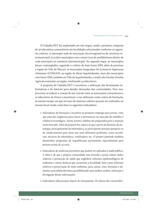 DIÁLOGO SOCIAL: ESTUDOS DE CASO •   341


                      O Cidadão.NET foi implantado em três etapas, sendo a primeira composta
                 de 36 telecentros comunitários em localidades selecionadas conforme os seguin-
                 tes critérios: 1) município-sede de associação microrregional ou de consórcio in-
                 termunicipal; 2) os dois municípios com a maior taxa de analfabetismo dentro de
                 cada associação ou consórcio intermunicipal. Na segunda etapa, 40 municípios
                 foram contemplados, seguindo o critério de mais baixo IDH, além de priorizar
                 a região do Vale do Mucuri, 16 municípios integrantes do Consórcio Segurança
                 Alimentar (CONSAD), na região do Baixo Jequitinhonha, mais dez municípios
                 com baixo IDH, também no Vale do Jequitinhonha, e ainda oito Escolas Família
                 Agrícola existentes na região, totalizando 34 telecentros.
                      A proposta do Cidadão.NET é incentivar a utilização das ferramentas in-
                 formáticas e da Internet para atender demandas das comunidades. Para isso,
                 procurou-se induzir a criação de um vínculo entre as associações comunitárias e
                 os telecentros de forma a maximizar a sua utilização como centro de formação,
                 ao mesmo tempo em que serviços de interesse coletivo possam ser realizados no
                 mesmo local, tendo como base os seguintes indicadores:

                     • Indicadores de formação e incentivo ao primeiro emprego para jovens, visto
                       que uma das exigências para entrar e permanecer no mercado de trabalho é
                       a fluência tecnológica. Assim, jovens e adultos são preparados para a inserção
                       neste mercado. Além de prepará-los, espera-se que a partir do domínio da tec-
                       nologia, principalmente da informática, os participantes possam apropriar-se
                       de conhecimentos para atuar nas mais diferentes profissões, como secretá-
                       rios, técnicos de informática, webdesigner, etc. O projeto pretende também
                       desenvolver programas de requalificação permanente, especialmente para
                       pessoas acima de 40 anos.

                     • Indicadores de medicina preventiva que podem ser aplicados à saúde pública.
                       A ideia é de que a própria comunidade seja treinada e possa coletar dados
                       relativos à promoção de saúde que englobem informes epidemiológicos de
                       endemias e outras doenças que acometem a localidade, bem como informes
                       relativos à preservação do meio ambiente, para, assim, criar, formatar e ali-
                       mentar uma tabela eletrônica possibilitando uma melhor análise, utilização e
                       divulgação destas informações.

                     • Indicadores educacionais depois de treinamento. Os alunos dos cursos/ofici-



                                                                                                    DIÁLOGO SOCIAL


IDENE.indb 341                                                                                         24/2/2009 10:36:09
 