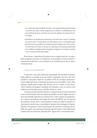 342     • REDUÇÃO DAS DESIGUALDADES REGIONAIS – UMA DAS FACES DO CHOQUE DE GESTÃO




                         nas e lideranças locais poderão levantar a real situação educacional de forma
                         a permitir que sejam criados programas de combate ao analfabetismo e/ou
                         encaminhamento para conclusão nos níveis de suplência ou mesmo do ensi-
                         no regular.

                      • Indicadores de qualificação profissional e de renda neste campo. O trabalho
                        dos alunos para o levantamento de informações junto à comunidade pode
                        permitir que outras políticas já existentes possam atingir maior êxito na bus-
                        ca da elevação de renda, ou mesmo da capacitação de educação profissional
                        para viabilizar a implementação de pequenos negócios e economias coerentes
                        com a vocação do município/região.

                      Desta forma, a importância do projeto está no impacto previsto, na capaci-
                 dade de aglutinar parceiros e de despertar na comunidade o interesse pelo fun-
                 cionamento do telecentro com a perspectiva de resultados que levem ao desen-
                 volvimento local.


                      O Telecentro Cidadão.NET

                      O telecentro é uma sala cedida pela comunidade, desvinculada de proprie-
                 dades públicas ou privadas de acesso restrito. É equipada com oito a dez com-
                 putadores, conectados à Internet via satélite (VSAT de 256 kbps), impressora e
                 câmera digital que ficam à disposição das pessoas para uso público e livre. Nele,
                 qualquer cidadão pode navegar pela Internet, enviar e receber e-mails, desen-
                 volver trabalhos de pesquisa e produção de conteúdos, e usar os recursos mais
                 modernos da informática para o trabalho, estudo ou o lazer.
                      A estrutura de rede local do telecentro é composta de um servidor de Internet
                 e um servidor de dados, além das estações de trabalho sem disco rígido. Nos servi-
                 dores são instalados aplicativos em software livre e todo o suporte aos equipamen-
                 tos e sistema é provido por uma equipe de técnicos do IDENE, por um esquema
                 de monitoria virtual, chats e visitas periódicas, tendo por objetivo transferir co-
                 nhecimento e permitir que a comunidade se aproprie das tecnologias ali disponi-
                 bilizadas. Para garantir o bom funcionamento do telecentro é realizado um tra-
                 balho em equipe e de cooperação mútua dos seguintes atores: Comunidade local/
                 Comitê Gestor do Telecentro, Educador.NET, Agente.NET e Universitário.NET.



  QUINTA PARTE


IDENE.indb 342                                                                                           24/2/2009 10:36:09
 