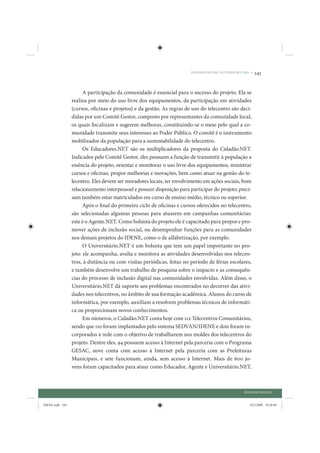 DIÁLOGO SOCIAL: ESTUDOS DE CASO •   343


                       A participação da comunidade é essencial para o sucesso do projeto. Ela se
                 realiza por meio do uso livre dos equipamentos, da participação em atividades
                 (cursos, oficinas e projetos) e da gestão. As regras de uso do telecentro são deci-
                 didas por um Comitê Gestor, composto por representantes da comunidade local,
                 os quais fiscalizam e sugerem melhoras, constituindo-se o meio pelo qual a co-
                 munidade transmite seus interesses ao Poder Público. O comitê é o instrumento
                 mobilizador da população para a sustentabilidade do telecentro.
                       Os Educadores.NET são os multiplicadores da proposta do Cidadão.NET.
                 Indicados pelo Comitê Gestor, eles possuem a função de transmitir à população a
                 essência do projeto, orientar e monitorar o uso livre dos equipamentos, ministrar
                 cursos e oficinas, propor melhorias e inovações, bem como atuar na gestão do te-
                 lecentro. Eles devem ser moradores locais, ter envolvimento em ações sociais, bom
                 relacionamento interpessoal e possuir disposição para participar do projeto; preci-
                 sam também estar matriculados em curso de ensino médio, técnico ou superior.
                       Após o final do primeiro ciclo de oficinas e cursos oferecidos no telecentro,
                 são selecionadas algumas pessoas para atuarem em campanhas comunitárias:
                 este é o Agente.NET. Como bolsista do projeto ele é capacitado para propor e pro-
                 mover ações de inclusão social, ou desempenhar funções para as comunidades
                 nos demais projetos do IDENE, como o de alfabetização, por exemplo.
                       O Universitário.NET é um bolsista que tem um papel importante no pro-
                 jeto: ele acompanha, avalia e monitora as atividades desenvolvidas nos telecen-
                 tros, à distância ou com visitas periódicas, feitas no período de férias escolares,
                 e também desenvolve um trabalho de pesquisa sobre o impacto e as consequên-
                 cias do processo de inclusão digital nas comunidades envolvidas. Além disso, o
                 Universitário.NET dá suporte aos problemas encontrados no decorrer das ativi-
                 dades nos telecentros, no âmbito de sua formação acadêmica. Alunos do curso de
                 informática, por exemplo, auxiliam a resolvem problemas técnicos de informáti-
                 ca ou proporcionam novos conhecimentos.
                       Em números, o Cidadão.NET conta hoje com 112 Telecentros Comunitários,
                 sendo que 110 foram implantados pelo sistema SEDVAN/IDENE e dois foram in-
                 corporados à rede com o objetivo de trabalharem nos moldes dos telecentros do
                 projeto. Dentre eles, 94 possuem acesso à Internet pela parceria com o Programa
                 GESAC, nove conta com acesso à Internet pela parceria com as Prefeituras
                 Municipais, e sete funcionam, ainda, sem acesso à Internet. Mais de 600 jo-
                 vens foram capacitados para atuar como Educador, Agente e Universitário.NET,



                                                                                                    DIÁLOGO SOCIAL


IDENE.indb 343                                                                                         24/2/2009 10:36:09
 