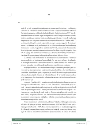 344     • REDUÇÃO DAS DESIGUALDADES REGIONAIS – UMA DAS FACES DO CHOQUE DE GESTÃO




                 mais de 20 mil pessoas já participaram de cursos nos telecentros, e 110 Comitês
                 Gestores de Telecentros estão constituídos com o objetivo de efetivar a Gestão
                 Participativa na ação pública de Inclusão Digital. Os Universitários.NET têm de-
                 sempenhado um excelente papel na supervisão e no acompanhamento dos tele-
                 centros, auxiliando os atores locais na solução de problemas e busca de melhorias.
                 As parcerias são um ponto importante no desenvolvimento do Cidadão.NET. O
                 apoio das instituições parceiras permitiu avanços técnicos a partir do conheci-
                 mento e a colaboração de profissionais de excelência na área das Ciências Exatas,
                 Humanas e Sociais. Segundo o relatório da UFMG, um aspecto fundamental
                 desse projeto é o potencial de desenvolvimento local que ele pode propiciar. Para
                 tal, ele agrega dois elementos que tem sido a alavanca do aperfeiçoamento de vá-
                 rias áreas da tecnologia da informação: a Internet e o Software Livre.
                       A Internet é um instrumento de disseminação de conhecimento e interação
                 sem precedentes na história da humanidade. Por sua vez, o software livre baseia-
                 se no amplo e irrestrito compartilhamento do conhecimento. Isso permite que
                 pessoas separadas por milhares de quilômetros trabalhem em conjunto.
                       O projeto Cidadão.NET não tem a tecnologia como foco principal, pois en-
                 volve não apenas o acesso aos equipamentos, mas também a disponibilização de
                 conteúdos, habilidades, apoio e organização social. Há uma compreensão maior
                 sobre exclusão digital, distante da definição binária de ter ou não ter acesso. Isso
                 evita o aumento das disparidades relacionadas ao uso efetivo do que a Internet
                 pode oferecer (9).
                       Assim, o Cidadão.NET é uma iniciativa de inclusão digital e social que tem
                 conseguido democratizar o acesso às TICs, colocando a comunidade para dis-
                 cutir e assumir a gestão dessa ferramenta de auxílio ao desenvolvimento local,
                 além de permitir processos e interações intercomunicativos que alargam e en-
                 riquecem as experiências de cada usuário. Democracia, afinal, não consiste em
                 uma crença no potencial ainda não inteiramente conhecido da comunicação,
                 mas sim em uma crença nas múltiplas e infinitas potencialidades da experiência
                 humana e da experiência social.
                       Como mencionado anteriormente, o Projeto Cidadão.NET surgiu como uma
                 iniciativa do governo estadual por meio do sistema SEDVAN/IDENE, com parce-
                 ria do governo federal: o MDS. Essa parceria se encerrou no final de 2008; porém,
                 devido ao alcance social que o projeto obteve, no início de 2009 ocorrerá uma tran-
                 sição de todos os telecentros comunitários para a Secretaria de Estado de Ciência,



  QUINTA PARTE


IDENE.indb 344                                                                                          24/2/2009 10:36:10
 