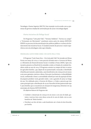 DIÁLOGO SOCIAL: ESTUDOS DE CASO •   345


                 Tecnologia e Ensino Superior (SECTS). Esta transição vai de acordo com as pre-
                 missas do governo estadual de universalização de acesso à tecnologia digital.


                     Outras iniciativas do Diálogo Social

                      Os Programas “Leite pela Vida”, “Turismo Solidário”, “Sorriso no campo”
                 e “Artesanato em Movimento” constituem outras ações do sistema SEDVAN/
                 IDENE no processo de descentralização das políticas públicas e na busca do for-
                 talecimento das iniciativas locais. O amadurecimento do processo e maior expe-
                 riência com esta abordagem estão aqui relatados.


                 Programa Leite Fome Zero: um Leite pela Vida

                       O Programa “Leite Fome Zero – Um Leite pela Vida” foi iniciado em Minas
                 Gerais em março de 2004 e é uma parceria firmada entre o Governo de Minas
                 e o Ministério de Desenvolvimento Social e Combate à Fome (MDS). Após esta
                 iniciativa pioneira no Brasil ele foi estendido a todos os Estados do nordeste bra-
                 sileiro ainda no ano de 2004. O Programa consiste na compra de leite in natura
                 do agricultor familiar , que, depois de ser pasteurizado e ensacado, é distribuído
                 à famílias previamente cadastradas, cujos beneficiários são crianças de seis meses
                 a seis anos, gestantes, nutrizes e idosos. Esta ação visa diminuir a vulnerabilidade
                 social, combatendo a fome e a mortalidade infantil por meio da aquisição de leite
                 do pequeno produtor rural, gerando renda e com a garantia de preço ao longo
                 do ano. Foi celebrada entre o Governo de Minas e a União a parceria que tem
                 como principal ação a distribuição de 151.500 litros/dia de leite pasteurizado tipo
                 C para famílias que se encontram em situação de insegurança alimentar em 193
                 municípios do Sistema SEDVAN/IDENE.
                       Os objetivos básicos do Programa são:

                     • Combater a desnutrição de crianças de seis meses a seis anos de idade, ges-
                       tantes e nutrizes, bem como idosos acima de 60 anos de idade, com ou sem
                       benefício do “Bolsa Família”;
                     • Distribuir um litro de leite a cada beneficiário até o limite de dois litros/dia
                       por família;



                                                                                                     DIÁLOGO SOCIAL


IDENE.indb 345                                                                                          24/2/2009 10:36:10
 