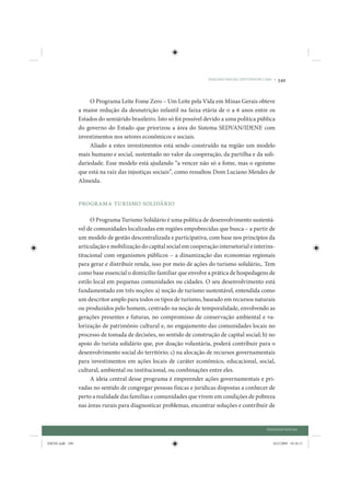 DIÁLOGO SOCIAL: ESTUDOS DE CASO •   349


                      O Programa Leite Fome Zero – Um Leite pela Vida em Minas Gerais obteve
                 a maior redução da desnutrição infantil na faixa etária de 0 a 6 anos entre os
                 Estados do semiárido brasileiro. Isto só foi possível devido a uma política pública
                 do governo do Estado que priorizou a área do Sistema SEDVAN/IDENE com
                 investimentos nos setores econômicos e sociais.
                      Aliado a estes investimentos está sendo construído na região um modelo
                 mais humano e social, sustentado no valor da cooperação, da partilha e da soli-
                 dariedade. Esse modelo está ajudando “a vencer não só a fome, mas o egoísmo
                 que está na raiz das injustiças sociais”, como ressaltou Dom Luciano Mendes de
                 Almeida.


                 Programa Turismo Solidário

                      O Programa Turismo Solidário é uma política de desenvolvimento sustentá-
                 vel de comunidades localizadas em regiões empobrecidas que busca – a partir de
                 um modelo de gestão descentralizada e participativa, com base nos princípios da
                 articulação e mobilização do capital social em cooperação intersetorial e interins-
                 titucional com organismos públicos – a dinamização das economias regionais
                 para gerar e distribuir renda, isso por meio de ações do turismo solidário,. Tem
                 como base essencial o domicílio familiar que envolve a prática de hospedagens de
                 estilo local em pequenas comunidades ou cidades. O seu desenvolvimento está
                 fundamentado em três noções: a) noção de turismo sustentável, entendida como
                 um descritor amplo para todos os tipos de turismo, baseado em recursos naturais
                 ou produzidos pelo homem, centrado na noção de temporalidade, envolvendo as
                 gerações presentes e futuras, no compromisso de conservação ambiental e va-
                 lorização de patrimônio cultural e, no engajamento das comunidades locais no
                 processo de tomada de decisões, no sentido de construção de capital social; b) no
                 apoio do turista solidário que, por doação voluntária, poderá contribuir para o
                 desenvolvimento social do território; c) na alocação de recursos governamentais
                 para investimentos em ações locais de caráter econômico, educacional, social,
                 cultural, ambiental ou institucional, ou combinações entre eles.
                      A ideia central desse programa é empreender ações governamentais e pri-
                 vadas no sentido de congregar pessoas físicas e jurídicas dispostas a conhecer de
                 perto a realidade das famílias e comunidades que vivem em condições de pobreza
                 nas áreas rurais para diagnosticar problemas, encontrar soluções e contribuir de


                                                                                                   DIÁLOGO SOCIAL


IDENE.indb 349                                                                                        24/2/2009 10:36:11
 