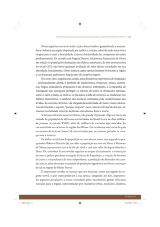 POTENCIALIDADES E FRAGILIDADES DE UMA REGIÃO CARENTE DE DESENVOLVIMENTO •   35


                     Otoni registrou em texto toda a ação, descrevendo a generalizada e assusta-
                dora violência na região disputada por índios e cristãos, identificando uma única
                origem para o mal: a brutalidade, tirania e barbaridade das conquistas até então
                predominantes. De acordo com Regina Duarte, tal postura humanista de Otoni
                em relação às populações dizimadas não diferia, entretanto, do tom etnocentrista
                do século XIX: não havia qualquer avaliação do valor dessas sociedades em sua
                alteridade. Inicialmente, Otoni tentara captar apenas homens livres para a região
                e, ao fracassar, acabou por lançar mão de escravos negros.
                     Nos anos 1850, organizaria, ainda, uma desastrosa experiência de imigração
                – principalmente alemã, e também de madeirenses, franceses, suíços, austría-
                cos, belgas, holandeses, prussianos e até chineses. Entretanto, a Companhia de
                Navegação não conseguiu proteger os colonos de todos os obstáculos naturais,
                como o calor, a mata, os insetos, os parasitas, a falta de recursos, as mudanças nos
                hábitos alimentares, e também das doenças contraídas pela contaminação das
                feridas, da carestia extrema e da chegada descontrolada de mais e mais colonos,
                transformando o suposto “paraíso tropical” num cenário infernal de doença, al-
                tíssima mortalidade infantil, desilusão, alcoolismo, fome e morte.
                     A herança africana nesse território é de grande expressão. Algo em torno da
                metade da população de africanos encontrados no Brasil (cerca de dois milhões
                de pessoas, no século XVIII), além de milhares de escravos aqui nascidos, foi
                encaminhada ao cativeiro na região das Minas. Em nenhuma outra área do país
                ou mesmo do exterior houve tal concentração que, no mesmo período, se com-
                parasse à mineira.
                     Os dados censitários da população escrava são escassos, mas segundo o pes-
                quisador Roberto Martins (8), em 1860 a população escrava no Norte e Noroeste
                de Minas representava cerca de 8% do total e 14% nos vales do Jequitinhonha e
                Doce. Os caminhos da escravidão seguiam as etapas da economia: a mineração
                de ouro e pedras preciosas na região da serra do Espinhaço, a criação de bovinos
                de corte e a manufatura de seus subprodutos, a produção de derivados de cana-
                de-açúcar, além de surtos ocasionais de produção algodoeira no Norte e extração
                de sal na região de Minas Novas.
                     É importante revelar as marcas que nos ficaram, como um legado do re-
                gime servil, e que transcenderam à sua época, chegando até nós, imprimin-
                do aspectos peculiares à nossa sociedade pelas incontáveis gentes africanas
                trazidas para a região, representadas por inúmeras tribos, tradições, dialetos,



                                                                                                         INTRODUÇÃO


IDENE.indb 35                                                                                            24/2/2009 10:30:57
 