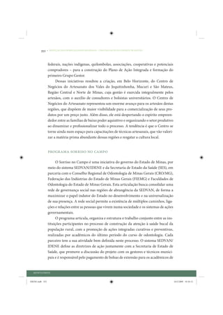 352     • REDUÇÃO DAS DESIGUALDADES REGIONAIS – UMA DAS FACES DO CHOQUE DE GESTÃO




                 federais, nações indígenas, quilombolas, associações, cooperativas e potenciais
                 compradores – para a construção do Plano de Ação Integrada e formação do
                 primeiro Grupo Gestor.
                      Dessas iniciativas resultou a criação, em Belo Horizonte, do Centro de
                 Negócios do Artesanato dos Vales do Jequitinhonha, Mucuri e São Mateus,
                 Região Central e Norte de Minas, cuja gestão é exercida integralmente pelos
                 artesãos, com o auxílio de consultores e bolsistas universitários. O Centro de
                 Negócios do Artesanato representou um enorme avanço para os artesãos destas
                 regiões, que dispõem de maior visibilidade para a comercialização de seus pro-
                 dutos por um preço justo. Além disso, ele está despertando o espírito empreen-
                 dedor entre as famílias de baixo poder aquisitivo e organizando o setor produtivo
                 ao dinamizar e profissionalizar todo o processo. A tendência é que o Centro se
                 torne ainda num espaço para capacitações de técnicas artesanais, que vão valori-
                 zar a matéria-prima abundante dessas regiões e resgatar a cultura local.


                 Programa Sorriso no Campo

                      O Sorriso no Campo é uma iniciativa do governo do Estado de Minas, por
                 meio do sistema SEDVAN/IDENE e da Secretaria de Estado da Saúde (SES), em
                 parceria com o Conselho Regional de Odontologia de Minas Gerais (CRO/MG),
                 Federação das Indústrias do Estado de Minas Gerais (FIEMG) e Faculdades de
                 Odontologia do Estado de Minas Gerais. Esta articulação busca consolidar uma
                 rede de governança social nas regiões de abrangência da SEDVAN, de forma a
                 maximizar o papel indutor do Estado no desenvolvimento e na universalização
                 de sua presença. A rede social permite a existência de múltiplos caminhos, liga-
                 ções e relações entre as pessoas que vivem numa sociedade e os sistemas de ações
                 governamentais.
                      O programa articula, organiza e estrutura o trabalho conjunto entre as ins-
                 tituições participantes no processo de construção da atenção à saúde bucal da
                 população rural, com a promoção de ações integradas curativas e preventivas,
                 realizadas por acadêmicos do último período do curso de odontologia. Cada
                 parceiro tem a sua atividade bem definida neste processo. O sistema SEDVAN/
                 IDENE define as diretrizes de ação juntamente com a Secretaria de Estado de
                 Saúde, que promove a discussão do projeto com os gestores e técnicos munici-
                 pais e é responsável pelo pagamento de bolsas de extensão para os acadêmicos de


  QUINTA PARTE


IDENE.indb 352                                                                                       24/2/2009 10:36:12
 