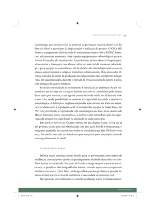 DIÁLOGO SOCIAL: ESTUDOS DE CASO •   353


                 odontologia, por fornecer o kit de material de prevenção (escova, dentifrício, fio
                 dental e flúor) e participar da implantação e avaliação do projeto. O CRO/MG
                 financia o pagamento da hora/aula do treinamento semestral e a FIEMG forne-
                 ceu, até o presente momento, vinte e quatro equipamentos odontológicos para os
                 Postos Avançados de atendimento. As prefeituras devem oferecer hospedagem,
                 alimentação e transporte aos alunos, além de material de consumo odontoló-
                 gico para equipar os consultórios. As faculdades de odontologia selecionam os
                 alunos, supervisionam o estágio e ministram o treinamento. Dois alunos dos úl-
                 timos períodos do curso de graduação são selecionados para cumprirem estágio
                 rural em cada município, durante o período de férias escolares de janeiro e julho,
                 com duração de quatro semanas.
                       Para dar continuidade ao atendimento à população, as prefeituras ficam res-
                 ponsáveis por manter um cirurgião dentista atuando no consultório, pelo menos
                 duas vezes por semana, e um agente comunitário de saúde bucal durante todo
                 o ano. Isto, ainda possibilitará o aumento da capacidade instalada e resolutiva
                 odontológica. A definição e implementação das ações devem ser feitas em estrei-
                 ta articulação com a população local. A inserção das equipes de Saúde Bucal no
                 PSF vem permitindo a expansão da rede odontológica nas áreas mais carentes de
                 Minas, trazendo, como consequência, a melhoria dos indicadores pela incorpo-
                 ração da atenção em saúde bucal na realidade de cada município.
                       Em 2008, o Sorriso no Campo entrou em sua décima etapa. Cerca de 25
                 mil pessoas, a cada ano, são beneficiadas com essa ação. Desde a sétima etapa, o
                 programa expandiu suas ações para todos os municípios que têm IDH inferiores
                 a 0,7. Em média, cerca de 200 estudantes por ano participam do projeto, além de
                 outros profissionais de saúde.


                     Considerações Finais

                       Política social continua sendo desafio para os governantes, num tempo de
                 mudanças, contradições e quebra de paradigmas no modo de administrar os con-
                 flitos dentro da sociedade. No pano de fundo, emerge sempre a questão social,
                 ou seja, o problema das desigualdades sociais, tomado aqui como componente
                 histórico-estrutural. Quer dizer, as desigualdades sociais perfazem a própria di-
                 nâmica histórica em termos de resistência e necessidade de mudança (10).
                       Na exposição que realizamos, o conceito de diálogo social é tomado em sen-


                                                                                                   DIÁLOGO SOCIAL


IDENE.indb 353                                                                                        24/2/2009 10:36:12
 