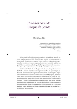 359


                                    Uma das Faces do
                                    Choque de Gestão


                                              Elbe Brandão

                                                            “Quando você tiver desaprendido a esperar, eu
                                                          o ensinarei a querer. Não se trata de ser otimista
                                                           ou pessimista. Trata-se de ser lúcido e corajoso.
                                                              Não se trata de esperar ou temer; trata-se de
                                                                                  querer, de prever e agir”.
                                                                                                    Sêneca




                      A proposta deste livro é reunir, em uma única publicação, as ações do go-
                 verno estadual para o território Norte-Nordeste mineiro, permitindo ampliar a
                 compreensão da região para os agentes locais, estudiosos do planejamento, pes-
                 quisadores sociais, governantes, organizações não-governamentais e público em
                 geral. Ele reconstrói o tema das desigualdades regionais numa linha de concretu-
                 de e clareza, demonstrando o que foi realizado nestes últimos cinco anos.
                      A intervenção direta do Estado, por meio do novo ator político, que é a
                 SEDVAN – primeira experiência de um governo estadual em que um órgão pú-
                 blico está inteiramente voltado para o desenvolvimento de uma região –, repre-
                 senta uma resposta às questões econômicas e sociais refletidas pelo Governador
                 Aécio Neves quando, na sacada do Palácio da Liberdade, em janeiro de 2003,
                 no seu discurso de posse, anunciou suas preocupações quanto à necessidade de
                 diminuir a distância entre o governo e a população, por meio de um aumento
                 significativo dos investimentos nas áreas sociais. Diminuir a distância entre as
                 diversas regiões de Minas, estimulando o desenvolvimento de um Estado mais
                 solidário. Assim, as diferenças entre as pessoas são reduzidas, de forma a criar e
                 democratizar oportunidades.




IDENE.indb 359                                                                                            24/2/2009 10:36:13
 