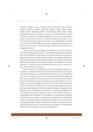 36     • REDUÇÃO DAS DESIGUALDADES REGIONAIS – UMA DAS FACES DO CHOQUE DE GESTÃO




                 culturas e religiões, como os Angoins, Balantos, Bambás, Bantus, Bengas,
                 Benguelas, Benins, Cabindas, Cacondas, Calabares, Egbás, Gêges, Guinés,
                 Macúas, Malés, Mandingas, Minas, Moçambiques, Mussocongos, Nagôs,
                 Quimbundos, Susaneses, Yorúbas e tantos mais. A concentração dessas tribos
                 de negros e mestiços, de realidades heterogêneas e com suas especificidades,
                 traçou o perfi l da gente mineira e também os problemas que chegam até os
                 dias de hoje gerados pelo regime servil, com a sua marginalidade, a questão
                 do preconceito, as dificuldades de interação e adaptação dos descendentes de
                 escravos, os baixos níveis culturais da grande maioria, tudo derivado de um
                 passado próximo (9).
                       Quanto ao rol dos povos indígenas que habitavam o território mineiro, é
                 ainda mais impressionante o número e variedade de seus grupos, que são mais de
                 uma centena. Habitante milenar destas vastas regiões mineiras, a população in-
                 dígena desenvolveu uma cultura própria, baseada em uma alimentação diversifi-
                 cada, uma infinidade de produtos vegetais usados como remédios, em moradias
                 perfeitamente adequadas à temperatura, utensílios bem elaborados e artísticos,
                 tanto para a cozinha como para o armamento, em uma moral e costumes pró-
                 prios, em equilíbrio com a natureza.
                       Não sem razão, com a interferência do branco colonizador, negavam-se a
                 responder às condições objetivas da sociedade comercial. Para torná-los úteis à
                 economia colonial, quer como fornecedores de alimentos ou como trabalhadores
                 nas roças, os portugueses recorreram a três expedientes. O primeiro, empregado
                 pelos colonos, consistia na coerção direta, sob a forma de escravização. O segun-
                 do, experimentado pelos jesuítas e depois por outras ordens religiosas, foi a cria-
                 ção de um campesinato indígena, tornando flexível às demandas européias por
                 meio da aculturação e destribalização. A terceira estratégia foi aplicada tanto por
                 leigos quanto por religiosos. Consistia em integrar ao pouco os indígenas, indivi-
                 dualmente, como trabalhadores assalariados a um mercado autorregulável. Em
                 certa medida, a luta entre os religiosos e colonos era um conflito entre duas es-
                 tratégias diferentes que tinham o mesmo objetivo: a europeização dos indígenas
                 (10). Essa questão irá acelerar o quadro de seu “desaparecimento”. Atualmente,
                 existem cinco grupos indígenas oficialmente reconhecidos em Minas Gerais.
                 Três deles grupos estão situados nas fronteiras do Estado: os Xacriabá, nos muni-
                 cípios de Itacarambí e de São João das Missões, os Maxakali, nos municípios de
                 Bertópolis e de Santa Helena, e os Krenak, em Resplendor.




IDENE.indb 36                                                                                          24/2/2009 10:30:57
 