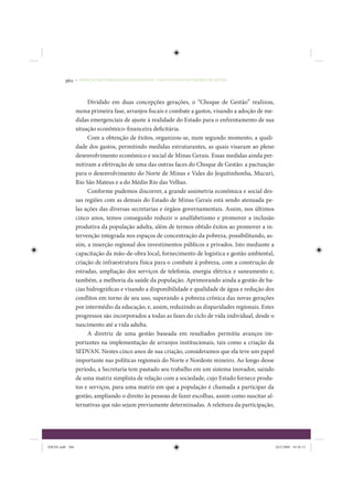360     • REDUÇÃO DAS DESIGUALDADES REGIONAIS – UMA DAS FACES DO CHOQUE DE GESTÃO




                      Dividido em duas concepções gerações, o “Choque de Gestão” realizou,
                 numa primeira fase, arranjos fiscais e combate a gastos, visando a adoção de me-
                 didas emergenciais de ajuste à realidade do Estado para o enfrentamento de sua
                 situação econômico-financeira deficitária.
                      Com a obtenção de êxitos, organizou-se, num segundo momento, a quali-
                 dade dos gastos, permitindo medidas estruturantes, as quais visaram ao pleno
                 desenvolvimento econômico e social de Minas Gerais. Essas medidas ainda per-
                 mitiram a efetivação de uma das outras faces do Choque de Gestão: a pactuação
                 para o desenvolvimento do Norte de Minas e Vales do Jequitinhonha, Mucuri,
                 Rio São Mateus e a do Médio Rio das Velhas.
                      Conforme pudemos discorrer, a grande assimetria econômica e social des-
                 sas regiões com as demais do Estado de Minas Gerais está sendo atenuada pe-
                 las ações das diversas secretarias e órgãos governamentais. Assim, nos últimos
                 cinco anos, temos conseguido reduzir o analfabetismo e promover a inclusão
                 produtiva da população adulta, além de termos obtido êxitos ao promover a in-
                 tervenção integrada nos espaços de concentração da pobreza, possibilitando, as-
                 sim, a inserção regional dos investimentos públicos e privados. Isto mediante a
                 capacitação da mão-de-obra local, fornecimento de logística e gestão ambiental,
                 criação de infraestrutura física para o combate à pobreza, com a construção de
                 estradas, ampliação dos serviços de telefonia, energia elétrica e saneamento e,
                 também, a melhoria da saúde da população. Aprimorando ainda a gestão de ba-
                 cias hidrográficas e visando a disponibilidade e qualidade de água e redução dos
                 conflitos em torno de seu uso, superando a pobreza crônica das novas gerações
                 por intermédio da educação, e, assim, reduzindo as disparidades regionais. Estes
                 progressos são incorporados a todas as fases do ciclo de vida individual, desde o
                 nascimento até a vida adulta.
                      A diretriz de uma gestão baseada em resultados permitiu avanços im-
                 portantes na implementação de arranjos institucionais, tais como a criação da
                 SEDVAN. Nestes cinco anos de sua criação, consideramos que ela teve um papel
                 importante nas políticas regionais do Norte e Nordeste mineiro. Ao longo desse
                 período, a Secretaria tem pautado seu trabalho em um sistema inovador, saindo
                 de uma matriz simplista de relação com a sociedade, cujo Estado fornece produ-
                 tos e serviços, para uma matriz em que a população é chamada a participar da
                 gestão, ampliando o direito às pessoas de fazer escolhas, assim como suscitar al-
                 ternativas que não sejam previamente determinadas. A releitura da participação,




IDENE.indb 360                                                                                       24/2/2009 10:36:13
 