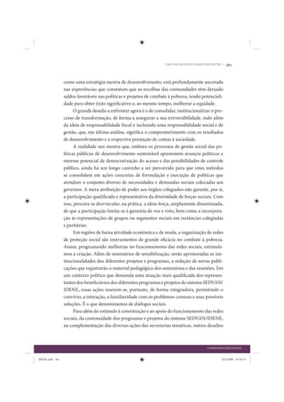 UMA DAS FACES DO CHOQUE DE GESTÃO •   361


                 como uma estratégia mestra de desenvolvimento, está profundamente ancorada
                 nas experiências que constatam que as escolhas das comunidades têm deixado
                 saldos favoráveis nas políticas e projetos de combate à pobreza, tendo potenciali-
                 dade para obter êxito significativo e, ao mesmo tempo, melhorar a equidade.
                       O grande desafio a enfrentar agora é o de consolidar, institucionalizar o pro-
                 cesso de transformação, de forma a assegurar a sua irreversibilidade, indo além
                 da ideia de responsabilidade fiscal e incluindo uma responsabilidade social e de
                 gestão, que, em última análise, significa o comprometimento com os resultados
                 de desenvolvimento e a respectiva prestação de contas à sociedade.
                       A realidade nos mostra que, embora os processos de gestão social das po-
                 líticas públicas de desenvolvimento sustentável apresentem avanços políticos e
                 enorme potencial de democratização do acesso e das possibilidades de controle
                 público, ainda há um longo caminho a ser percorrido para que estes métodos
                 se consolidem em ações concretas de formulação e execução de políticas que
                 atendam o conjunto diverso de necessidades e demandas sociais colocadas aos
                 governos. A mera atribuição de poder aos órgãos colegiados não garante, por si,
                 a participação qualificada e representativa da diversidade de forças sociais. Com
                 isso, procura-se desvincular, na prática, a ideia-força, amplamente disseminada,
                 de que a participação limita-se à garantia de voz e voto, bem como a incorpora-
                 ção às representações de grupos ou segmentos sociais em instâncias colegiadas
                 e paritárias.
                       Em regiões de baixa atividade econômica e de renda, a organização de redes
                 de proteção social são instrumentos de grande eficácia no combate à pobreza.
                 Assim, programando melhorias no funcionamento das redes sociais, estimula-
                 mos a criação. Além de seminários de sensibilização, serão aprimoradas as ins-
                 titucionalidades dos diferentes projetos e programas, a redação de novas publi-
                 cações que registrarão o material pedagógico dos seminários e das reuniões. Em
                 um contexto político que demanda uma atuação mais qualificada dos represen-
                 tantes dos beneficiários dos diferentes programas e projetos do sistema SEDVAN/
                 IDENE, essas ações inserem-se, portanto, de forma integradora, permitindo o
                 convívio, a interação, a familiaridade com os problemas comuns e suas possíveis
                 soluções. É o que denominamos de diálogos sociais.
                       Para além do estímulo à constituição e ao apoio do funcionamento das redes
                 sociais, da continuidade dos programas e projetos do sistema SEDVAN/IDENE,
                 na complementação das diversas ações das secretarias temáticas, outros desafios



                                                                                              CONSIDERAÇÕES FINAIS


IDENE.indb 361                                                                                         24/2/2009 10:36:14
 