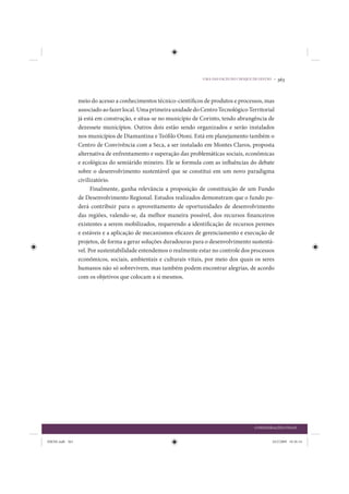 UMA DAS FACES DO CHOQUE DE GESTÃO •   363


                 meio do acesso a conhecimentos técnico-científicos de produtos e processos, mas
                 associado ao fazer local. Uma primeira unidade do Centro Tecnológico Territorial
                 já está em construção, e situa-se no município de Corinto, tendo abrangência de
                 dezessete municípios. Outros dois estão sendo organizados e serão instalados
                 nos municípios de Diamantina e Teófilo Otoni. Está em planejamento também o
                 Centro de Convivência com a Seca, a ser instalado em Montes Claros, proposta
                 alternativa de enfrentamento e superação das problemáticas sociais, econômicas
                 e ecológicas do semiárido mineiro. Ele se formula com as influências do debate
                 sobre o desenvolvimento sustentável que se constitui em um novo paradigma
                 civilizatório.
                       Finalmente, ganha relevância a proposição de constituição de um Fundo
                 de Desenvolvimento Regional. Estudos realizados demonstram que o fundo po-
                 derá contribuir para o aproveitamento de oportunidades de desenvolvimento
                 das regiões, valendo-se, da melhor maneira possível, dos recursos financeiros
                 existentes a serem mobilizados, requerendo a identificação de recursos perenes
                 e estáveis e a aplicação de mecanismos eficazes de gerenciamento e execução de
                 projetos, de forma a gerar soluções duradouras para o desenvolvimento sustentá-
                 vel. Por sustentabilidade entendemos o realmente estar no controle dos processos
                 econômicos, sociais, ambientais e culturais vitais, por meio dos quais os seres
                 humanos não só sobrevivem, mas também podem encontrar alegrias, de acordo
                 com os objetivos que colocam a si mesmos.




                                                                                            CONSIDERAÇÕES FINAIS


IDENE.indb 363                                                                                      24/2/2009 10:36:14
 
