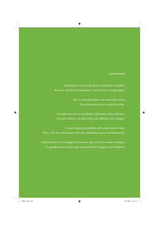 Caminhamos!



                                   Caminhamos com os que ficam à beira dos caminhos.
                           Sem eles, não haveria horizonte, nem haveria o porquê seguir.


                                           São os certos encontros, nos momentos certos,
                                                  Que provocam em nós evoluções certas.


                             Caminhamos com os que ficam a alimentar nossos destinos.
                             E os seus nomes, e os seus rostos, são milhares, são milagres.


                                     E neste espaço de gratidão, oferecemos nossas mãos.
                 Mãos... Por elas entendemos. Por elas estendemos nosso reconhecimento.


                 Simbolizamos com a imagem do canoeiro, que nos levou a outra margem,
                     O agradecimento a todos que nos permitiram chegar a este momento.




IDENE.indb 365                                                                            24/2/2009 10:36:15
 