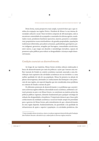 POTENCIALIDADES E FRAGILIDADES DE UMA REGIÃO CARENTE DE DESENVOLVIMENTO •   37


                     Desta forma, numa perspectiva mais ampla, é possível dizer que o que re-
                sultou da ocupação nas regiões Norte e Nordeste de Minas é a sua intensa di-
                versidade cultural e social. Num território composto de 188 municípios, nele se
                encontram comunidades de acampados e assentados de reforma agrária, assala-
                riados rurais, produtores familiares (parceiros, meeiros, posseiros e arrendatá-
                rios), proprietários rurais minifundistas e de grandes propriedades, populações
                tradicionais (ribeirinhas, pescadores artesanais, quilombolas), garimpeiros, po-
                vos indígenas, gerazeiros, atingidos por barragens, comunidades extrativistas,
                entre outros, o que exigiu um desenho e metodologia inovadora, capazes de
                promover ações públicas para reduzir as desigualdades e alcançar amplo desen-
                volvimento.



                Condições essenciais ao desenvolvimento.

                     Ao longo de sua trajetória, Minas Gerais envidou esforços endereçados à
                busca do desenvolvimento por meio de políticas e ações que visavam uma me-
                lhor inserção do Estado no cenário econômico nacional, associada a uma dis-
                tribuição mais equitativa das atividades econômicas em seu território e a uma
                melhor qualidade de vida de sua população. Minas foi pioneira na adoção de
                planos intrarregionais, destinados ao conhecimento das limitações e dos poten-
                ciais de suas regiões, em especial daquelas que são consideradas áreas-problema
                no contexto do Estado e mesmo do país4.
                     Os diferentes potenciais de desenvolvimento e os problemas que caracteri-
                zam as diversas regiões refletem a diversidade social, econômica, ambiental e cul-
                tural, presente no país e em Minas Gerais e se constituem na matéria-prima das
                políticas públicas regionais, elemento fundamental para qualquer estratégia de
                redução das desigualdades e da pobreza. É importante destacar que a busca pelo
                conhecimento da realidade econômica e social do Estado sempre foi prioridade
                para o governo de Minas Gerais, pelo entendimento de que o desenvolvimento
                de uma região depende, fundamentalmente, da quantidade e da qualidade da
                infraestrutura de apoio e suporte à população e às atividades produtivas, dos


                4
                  Como exemplos destas iniciativas, citam-se os planos regionais desenvolvidos pela Fundação
                João Pinheiro durante a década de 1970, endereçados às diversas regiões mineiras.



                                                                                                           INTRODUÇÃO


IDENE.indb 37                                                                                              24/2/2009 10:30:57
 