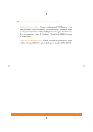 374     • REDUÇÃO DAS DESIGUALDADES REGIONAIS – UMA DAS FACES DO CHOQUE DE GESTÃO




                 Arnaldo José Severino – Formado em Psicologia (PUC/MG), atua a vinte
                 anos em projetos especiais de apoio à agricultura familiar. Atualmente, exerce
                 as funções de empreendedor público do Programa “Estado para Resultado”, sen-
                 do o coordenador do Projeto de Combate à Pobreza Rural (PCPR) do sistema
                 SEDVAN/IDENE.

                 Caroline Queiroz Santos – É bacharel em Sistemas de Informação, mestre
                 em Informática pela PUC/MG e gerente do Programa Cidadão.NET do IDENE.




IDENE.indb 374                                                                                    24/2/2009 10:36:17
 