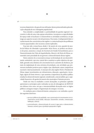 38     • REDUÇÃO DAS DESIGUALDADES REGIONAIS – UMA DAS FACES DO CHOQUE DE GESTÃO




                 recursos disponíveis e do grau de sua utilização, fatores potencializados pela edu-
                 cação adequada de seu contingente populacional.
                      Para entender a complexidade e a profundidade da questão regional é ne-
                 cessário ir além de uma visão apenas setorialista e incorporar as especificidades
                 do espaço onde se localizam e se desenvolvem as atividades econômicas, no que
                 tange aos aspectos sociais e de infraestrutura. Para tanto, é indispensável deter o
                 conhecimento das características das regiões e a contextualização dos problemas
                 a serem equacionados e dos recursos a serem explorados.
                      Essa tem sido a nossa busca, desde 1º de janeiro de 2003, quando da saca-
                 da do Palácio da Liberdade o governador Aécio Neves, ao proferir seu discur-
                 so de posse, anunciou a criação da Secretaria de Estado Extraordinária para o
                 Desenvolvimento dos Vales do Jequitinhonha, Mucuri e do Norte de Minas, as-
                 sumindo como prioridade de seu governo o desenvolvimento dessas regiões.
                      Neste contexto, fez-se necessário avançar na formulação de um desenvolvi-
                 mento sustentável, cujo eixo central deve constituir-se pelos objetivos da equi-
                 dade, gerando uma dinâmica de crescimento local e aumento da eficiência, por
                 meio da implantação de uma estrutura de produção, com atividades que pro-
                 movam resultados positivos para a região e que, idealmente, sejam competitivas
                 nacional e internacionalmente. A inserção ativa das regiões Norte e Nordeste de
                 Minas requer investimentos em infraestrutura, educação, capacitação e tecno-
                 logia, alguns de lento retorno, o que aumenta a importância da política pública
                 estadual no desenvolvimento regional, considerando, como já sabido, que a capa-
                 cidade financeira e de gestão da maioria dos municípios é bastante precária.
                      Tendo em vista os resultados a serem alcançados, os próximos capítulos
                 apresentam as principais ações realizadas na área de abrangência da SEDVAN
                 nos últimos cinco anos, em que a intersetorialidade alcançada entre os órgãos
                 públicos conseguiu romper a fragmentação de energias e recursos.
                      As condições para o desenvolvimento começaram a ser realizadas a partir
                 das seguintes diretrizes:

                             • serviços públicos de qualidade, com a priorização de investimentos em in-
                               fraestrutura social (saúde, educação, saneamento, estradas, comunicação,
                               habitação, cultura).
                             • universalização e democratização do acesso à água para o abastecimento
                               humano, animal e para a produção apropriada à região.




IDENE.indb 38                                                                                              24/2/2009 10:30:58
 