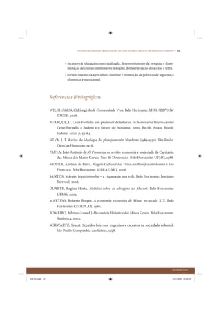 POTENCIALIDADES E FRAGILIDADES DE UMA REGIÃO CARENTE DE DESENVOLVIMENTO •   39


                          • incentivo à educação contextualizada, desenvolvimento da pesquisa e disse-
                            minação de conhecimentos e tecnologias; democratização do acesso à terra.
                          • fortalecimento da agricultura familiar e promoção de políticas de segurança
                            alimentar e nutricional.




                Referências Bibliográficas

                WILDHAGEN, Cid (org). Rede Comunidade Viva. Belo Horizonte: MDA-SEDVAN/
                   IDENE, 2006.
                BUARQUE, C. Celso Furtado: um professor de leituras. In: Seminário Internacional
                   Celso Furtado, a Sudene e o futuro do Nordeste, 2000, Recife. Anais, Recife:
                   Sudene, 2000. p. 59-64.
                SILVA, J. T. Raízes da ideologia do planejamento: Nordeste (1989-1930). São Paulo:
                    Ciências Humanas, 1978.
                PAULA, João Antônio de. O Prometeu no sertão: economia e sociedade da Capitania
                   das Minas dos Matos Gerais. Tese de Doutorado. Belo Horizonte: UFMG, 1988.
                MOURA, Antônio de Paiva. Resgate Cultural dos Vales dos Rios Jequitinhonha e São
                   Francisco. Belo Horizonte: SEBRAE-MG, 2006.
                SANTOS, Márcio. Jequitinhonha – a riqueza de um vale. Belo Horizonte: Instituto
                   Terrazul, 2006.
                DUARTE, Regina Horta. Notícias sobre os selvagens do Mucuri. Belo Horizonte:
                   UFMG, 2002.
                MARTINS, Roberto Borges. A economia escravista de Minas no século XIX. Belo
                   Horizonte: CEDEPLAR, 1980.
                ROMEIRO, Adriana (coord.). Dicionário Histórico das Minas Gerais. Belo Horizonte:
                   Autêntica, 2003.
                SCHWARTZ, Stuart. Segredos Internos: engenhos e escravos na sociedade colonial.
                   São Paulo: Companhia das Letras, 1998.




                                                                                                        INTRODUÇÃO


IDENE.indb 39                                                                                           24/2/2009 10:30:58
 