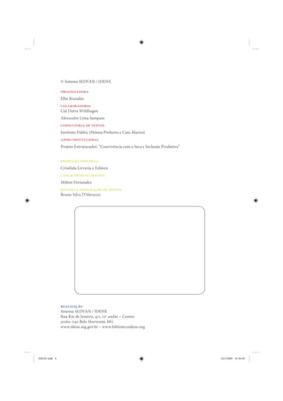 © Sistema SEDVAN / IDENE

               organizadora
               Elbe Brandão
               colaboradores
               Cid Dutra Wildhagen
               Alexandre Lima Sampaio
               consultoria de textos
               Instituto Publix (Helena Pinheiro e Caio Marini)
               apoio institucional
               Projeto Estruturador: “Convivência com a Seca e Inclusão Produtiva”


               produção editorial
               Crisálida Livraria e Editora
               capa & projeto gráfico
               Milton Fernandes
               revisão e preparação de textos
               Bruno Silva D’Abruzzo




               realização
               Sistema SEDVAN / IDENE
               Rua Rio de Janeiro, 471, 12º andar – Centro
               30160-040 Belo Horizonte MG
               www.idene.mg.gov.br – www.bibliotecaidene.org




IDENE.indb 4                                                                         24/2/2009 10:30:49
 