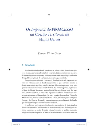 45


                     Os Impactos do PROACESSO
                       na Coesão Territorial de
                            Minas Gerais


                                       Ramon Victor Cesar



                I – Introdução

                     O desenvolvimento da rede rodoviária de Minas Gerais, fruto de um pro-
                cesso histórico caracterizado pela forte concentração dos investimentos nas áreas
                de maior dinamismo econômico, produziu um território marcado por profundos
                desequilíbrios regionais de oferta de infraestrutura pavimentada.
                     Tomando como referência a estrutura e distribuição da rede rodoviária mi-
                neira nos primeiros anos da década atual, verifica-se que o território mineiro se
                divide, nitidamente, em duas grandes porções, delimitadas por uma linha ima-
                ginária que se desenvolve no sentido NW-SE. Na primeira porção, englobando
                o Norte de Minas, Noroeste e Jequitinhonha/Mucuri, além de parte das regi-
                ões Central e Rio Doce, as densidades regionais de rodovias pavimentadas situ-
                avam-se abaixo da média estadual. Na outra porção, abrangendo o Triângulo,
                Alto Paranaíba, Centro-Oeste, Sul de Minas e Mata, e também parte das regiões
                Central e Rio Doce, as densidades regionais estavam acima da média do Estado,
                que era de 34,8 km por 1.000 km2 de área territorial.
                     A análise em nível microrregional mostra que, no início da atual década, a
                densidade de rodovias pavimentadas de mais de um terço das microrregiões mi-
                neiras encontrava-se aquém da média estadual e ressalta as também marcantes
                desigualdades intrarregionais de dotação de infraestrutura rodoviária, tendo em




IDENE.indb 45                                                                                   24/2/2009 10:30:59
 
