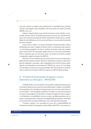 46     • REDUÇÃO DAS DESIGUALDADES REGIONAIS – UMA DAS FACES DO CHOQUE DE GESTÃO




                 vista que, mesmo em regiões onde predominam as densidades mais elevadas,
                 existem microrregiões cujas densidades estão bem abaixo da média do Estado
                 (BDMG, 2002, v.2).
                      Ademais, importa destacar que, devido ao processo acima referido, 225 mu-
                 nicípios mineiros (26,4% do total) permaneciam sem acesso por vias pavimenta-
                 das à rede rodoviária principal do Estado, dificultando sobremaneira a acessibi-
                 lidade de seus habitantes aos serviços sociais básicos e aos mercados localizados
                 fora de seus limites.
                      Como mostra o Mapa 1, os acessos municipais não-pavimentados, embora
                 distribuídos por todas as regiões de Minas Gerais, se sobressaem pela expressi-
                 va concentração geográfica no norte e nordeste do Estado, onde estão situados
                 pouco mais de 60% dos municípios desprovidos de via de acesso pavimentada.
                 É de se mencionar que, em sua maior parte, esta porção do território estadual
                 corresponde à região de atuação da SEDVAN.
                      Não parece ser coincidência que tal concentração ocorra em um espaço geo-
                 gráfico historicamente marcado “pelo fraco dinamismo econômico e pelo baixo
                 grau de integração a mercados, cujas consequências são visíveis na baixa quali-
                 dade de seus indicadores socioeconômicos” (PMDI 2007-2023, p. 21). Com efeito,
                 dos municípios carentes de acesso pavimentado, 88% têm menos de 10 mil habi-
                 tantes e apenas em três deles o IDH-M é superior ao IDH-M médio estadual.



                 II – O Projeto de Pavimentação de Ligações e Acessos
                 Rodoviários aos Municípios – PROACESSO

                        O PROACESSO é um dos projetos estruturadores elaborados pelo governo
                 do Estado de Minas Gerais e que tem como objetivo geral “ampliar a acessibilida-
                 de da população dos municípios de pequeno porte aos serviços sociais básicos e
                 aos mercados”, e como propósitos específicos: (i) reduzir os custos de transporte
                 de cargas e de passageiros; (ii) diminuir os tempos de viagem de maneira segura;
                 e, (iii) melhorar a acessibilidade a serviços sociais e atividades geradoras de em-
                 prego e renda, garantindo condições de trafegabilidade permanente e sustentável
                 nas conexões dos municípios beneficiados com a rede rodoviária principal.
                        O projeto começou a ser executado em 2004, sob a responsabilidade da
                 Secretaria de Estado de Transportes e Obras Públicas (SETOP), e seu escopo con-


  PRIMEIRA PARTE


IDENE.indb 46                                                                                          24/2/2009 10:30:59
 