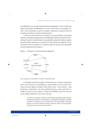 OS IMPACTOS DO PROACESSO NA COESÃO TERRITORIAL DE MINAS GERAIS •   49


                acessibilidade é um conceito fundamentalmente geográfico. É neste sentido que
                Ingran (1971) define acessibilidade como uma “característica (ou vantagem) ine-
                rente a uma localização no que diz respeito à superação de alguma forma de
                resistência de natureza espacial ao deslocamento”.
                     A oferta de infraestrutura de transporte cria oportunidades de interação
                espacial e a distribuição geográfica da acessibilidade codetermina decisões de lo-
                calização, levando a transformações na qualidade locacional de cidades e regiões,
                podendo induzir mudanças nos padrões de desenvolvimento regional. O rela-
                cionamento entre tais padrões e o transporte segue um processo de causalidade
                circular esquematizado na Figura 1.

                Figura 1 – Transporte e Desenvolvimento Regional




                Fonte: adaptado de WEGENER et al. (2000) e WEGENER (2004)

                     Localizações providas de melhor infraestrutura de transporte apresentam
                níveis mais elevados de acessibilidade às oportunidades ou aos recursos exis-
                tentes em outras regiões ou cidades. Desta forma, serão – ceteris paribus – mais
                produtivas e competitivas, com mais qualidade de vida, e, assim, mais bem “su-
                cedidas” do que as áreas remotas e isoladas (LINNEKER, 1997). Para Hanson
                (2003), a lógica subjacente a esta visão é a de que:

                          “as redes de transporte moldam a acessibilidade dos lugares (quão rápido e
                          facilmente eles podem ser alcançados) e a acessibilidade modifica a atividade
                          econômica: localizações mais acessíveis têm mais prosperidade econômica
                          porque os custos de transporte menores reduzem, tanto os custos de produ-
                          ção, quanto os de consumo ali incorridos”.



                                                                                                      INFRAESTRUTURA


IDENE.indb 49                                                                                             24/2/2009 10:31:05
 