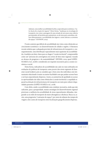 50     • REDUÇÃO DAS DESIGUALDADES REGIONAIS – UMA DAS FACES DO CHOQUE DE GESTÃO




                             Ademais, uma melhor acessibilidade facilita a especialização econômica, “ou-
                             tra faceta da criação de riqueza”. Desta forma, “mudanças na tecnologia de
                             transporte, tais como a passagem de uma estrada de terra para uma rodovia
                             pavimentada, de bicicletas para automóveis, ou de trens para caminhões, afe-
                             tam diferentemente a acessibilidade dos lugares e assim alteram a economia
                             do espaço.” (HANSON, 2003).

                      É neste contexto que déficits de acessibilidade são vistos como obstáculos ao
                 crescimento econômico e ao desenvolvimento de cidades e regiões. A literatura
                 recente enfatiza que a adequada provisão de infraestrutura de transporte e, con-
                 sequentemente, uma distribuição espacialmente mais equânime da acessibilida-
                 de, é também um fator-chave para se chegar à “coesão territorial”, compreendida
                 como um “processo de convergência nos níveis de bem-estar regional, visando
                 ao alcance do progresso e da sustentabilidade” (PETERS, 2003; apud LOPÉZ-
                 SUAREZ et al., 2008) e considerada um requisito necessário para a coesão eco-
                 nômica e social.
                      Desta forma, indicadores de acessibilidade são cada vez mais utilizados em
                 avaliações de políticas de transporte como proxies dos níveis regionais de bem-
                 estar social (welfare), pois se considera que o bem-estar dos indivíduos está inti-
                 mamente relacionado à maior ou menor facilidade com que podem acessar bens
                 e serviços espacialmente dispersos. Assim, as assimetrias de qualidade no acesso
                 às oportunidades são tidas como obstáculos à coesão territorial e a equidade es-
                 pacial na dotação de infraestruturas de transporte um meio para reduzir dispa-
                 ridades presentes (LOPÉZ-SUAREZ et al., 2008).
                      Com efeito, sendo a acessibilidade uma condição necessária, ainda que não
                 suficiente, para a prosperidade, muitas estratégias de desenvolvimento regional
                 priorizam a melhoria da acessibilidade de áreas espacialmente defasadas, inte-
                 grando-as às redes de transporte de maior abrangência e eficiência. Busca-se, as-
                 sim, uma progressiva “contração do espaço”, por meio da redução dos tempos de
                 viagem e dos custos de transporte entre localizações geograficamente dispersas.




  PRIMEIRA PARTE


IDENE.indb 50                                                                                               24/2/2009 10:31:07
 
