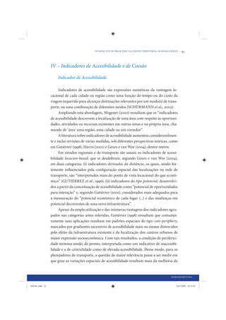 OS IMPACTOS DO PROACESSO NA COESÃO TERRITORIAL DE MINAS GERAIS •   51



                IV – Indicadores de Acessibilidade e de Coesão

                    Indicador de Acessibilidade

                      Indicadores de acessibilidade são expressões numéricas da vantagem lo-
                cacional de cada cidade ou região como uma função do tempo ou do custo da
                viagem requerido para alcançar destinações relevantes por um modo(s) de trans-
                porte, ou uma combinação de diferentes modos (SCHÜRMANN et al., 2002).
                      Ampliando esta abordagem, Wegener (2000) ressaltam que os “indicadores
                de acessibilidade descrevem a localização de uma área com respeito às oportuni-
                dades, atividades ou recursos existentes em outras áreas e na própria área, cha-
                mando de ‘área’ uma região, uma cidade ou um corredor”.
                      A literatura sobre indicadores de acessibilidade aumentou consideravelmen-
                te e inclui revisões de várias medidas, sob diferentes perspectivas teóricas, como
                em Gutiérrez (1998), Harris (2001) e Geurs e van Wee (2004), dentre outros.
                      Em estudos regionais e de transporte são usuais os indicadores de acessi-
                bilidade locacion-based, que se desdobram, segundo Geurs e van Wee (2004),
                em duas categorias: (i) indicadores derivados da distância, os quais, sendo for-
                temente influenciados pela configuração espacial das localizações na rede de
                transporte, são “interpretados mais do ponto de vista locacional do que econô-
                mico” (GUTIÉRREZ et al., 1996); (ii) indicadores do tipo potencial, desenvolvi-
                dos a partir da conceituação de acessibilidade como “potencial de oportunidades
                para interação” e, segundo Gutiérrez (2001), considerados mais adequados para
                a mensuração do “potencial econômico de cada lugar (...) e das mudanças em
                potencial decorrentes de uma nova infraestrutura”.
                      Apesar da ampla utilização e das inúmeras vantagens dos indicadores agru-
                pados nas categorias antes referidas, Gutiérrez (1998) ressaltam que costumei-
                ramente suas aplicações resultam em padrões espaciais do tipo core-periphery,
                marcados por gradientes sucessivos de acessibilidade mais ou menos distorcidos
                pelo efeito da infraestrutura existente e da localização dos centros urbanos de
                maior expressão socioeconômica. Com tais resultados, a condição de periferici-
                dade termina sendo, de pronto, interpretada como um indicativo de inacessibi-
                lidade e a de centralidade como de elevada acessibilidade. Desse modo, para os
                planejadores de transporte, a questão de maior relevância passa a ser medir em
                que grau as variações espaciais de acessibilidade resultam mais da melhoria da


                                                                                                     INFRAESTRUTURA


IDENE.indb 51                                                                                            24/2/2009 10:31:07
 