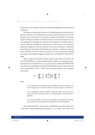 52     • REDUÇÃO DAS DESIGUALDADES REGIONAIS – UMA DAS FACES DO CHOQUE DE GESTÃO




                 infraestrutura de transporte do que da distribuição geográfica das localizações
                 analisadas.
                      Para superar esta questão, Gutiérrez et al (1998) propuseram uma outra cate-
                 goria de indicador de acessibilidade, que mensura o grau de eficiência da rede de
                 transporte nas conexões de nó da rede com os demais, substituindo a costumeira
                 noção de distância (medida em extensão, tempo ou custo de transporte) por ou-
                 tra “que expressa a facilidade de acesso em termos relativos”, de modo a enfatizar
                 mais os efeitos da qualidade da infraestrutura viária do que os da localização
                 absoluta dos lugares na rede de transporte. Em termos conceituais, o referencial
                 de partida para a formulação do indicador aqui referido é a medida de análise de
                 redes conhecida como route factor (ou degree of circuity), comumente utilizada
                 para medir a sinuosidade de ligações viárias (como em CHORLEY e HAGGETT,
                 1969).
                      Dado o objetivo do presente estudo, optou-se pelo índice de eficiência da
                 rede (GUTIÉRREZ et al., 1998), modificado para incluir um componente gravi-
                 tacional (como em MARTIN et al., 2004), para avaliar os efeitos do PROACESSO
                 nos níveis de acessibilidade municipal. Este indicador destaca o relacionamento
                 entre as impedâncias “real” e “ideal” em um mesmo percurso, com a seguinte
                 formulação:




                 onde:

                             • Iij é a impedância real ao deslocamento, medida em tempo de viagem ou cus-
                             to de transporte pelo “caminho mínimo” entre uma origem i e um destino j;

                             • IIij é a impedância “ideal” medida em tempo de viagem ou custo de trans-
                             porte, em métrica Euclidiana, entre i e j, numa hipotética rodovia de alta ca-
                             pacidade;

                             • Mij é uma medida da “massa” de oportunidades (ou atratividade) na destina-
                             ção j (cujas proxies são, geralmente, a população ou o PIB municipal).

                      Para cada localização i, cujo grau de acessibilidade está sendo mensurado,
                 é calculada a média ponderada da proporção (Iij / IIij), tendo como “peso” uma



  PRIMEIRA PARTE


IDENE.indb 52                                                                                                 24/2/2009 10:31:08
 