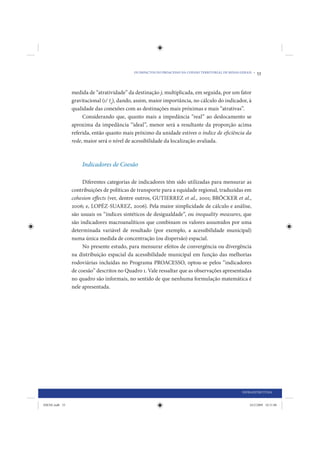 OS IMPACTOS DO PROACESSO NA COESÃO TERRITORIAL DE MINAS GERAIS •   53


                medida de “atratividade” da destinação j, multiplicada, em seguida, por um fator
                gravitacional (1/ Iij), dando, assim, maior importância, no cálculo do indicador, à
                qualidade das conexões com as destinações mais próximas e mais “atrativas”.
                     Considerando que, quanto mais a impedância “real” ao deslocamento se
                aproxima da impedância “ideal”, menor será a resultante da proporção acima
                referida, então quanto mais próximo da unidade estiver o índice de eficiência da
                rede, maior será o nível de acessibilidade da localização avaliada.



                    Indicadores de Coesão

                     Diferentes categorias de indicadores têm sido utilizadas para mensurar as
                contribuições de políticas de transporte para a equidade regional, traduzidas em
                cohesion effects (ver, dentre outros, GUTIERREZ et al., 2001; BRÖCKER et al.,
                2006; e, LOPÉZ-SUAREZ, 2006). Pela maior simplicidade de cálculo e análise,
                são usuais os “índices sintéticos de desigualdade”, ou inequality measures, que
                são indicadores macroanalíticos que combinam os valores assumidos por uma
                determinada variável de resultado (por exemplo, a acessibilidade municipal)
                numa única medida de concentração (ou dispersão) espacial.
                     No presente estudo, para mensurar efeitos de convergência ou divergência
                na distribuição espacial da acessibilidade municipal em função das melhorias
                rodoviárias incluídas no Programa PROACESSO, optou-se pelos “indicadores
                de coesão” descritos no Quadro 1. Vale ressaltar que as observações apresentadas
                no quadro são informais, no sentido de que nenhuma formulação matemática é
                nele apresentada.




                                                                                                     INFRAESTRUTURA


IDENE.indb 53                                                                                            24/2/2009 10:31:08
 