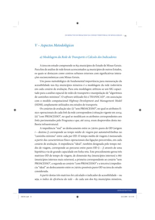 OS IMPACTOS DO PROACESSO NA COESÃO TERRITORIAL DE MINAS GERAIS •   55



                V – Aspectos Metodológicos


                    a) Modelagem da Rede de Transporte e Cálculo dos Indicadores

                      A área em estudo compreende os 853 municípios do Estado de Minas Gerais.
                Para fins de análise de rede foram acrescentados 34 municípios de outros Estados,
                os quais se destacam como centros urbanos externos com significativas intera-
                ções socioeconômicas com Minas Gerais.
                      Um passo metodológico de fundamental importância para mensuração da
                acessibilidade nos 853 municípios mineiros é a modelagem da rede rodoviária
                em cada cenário de avaliação. Para esta modelagem utilizou-se um SIG capaci-
                tado para a análise espacial de redes de transporte e manipulação de “algoritmos
                de caminhos mínimos”. O software utilizado foi o TRANSCAD©, em associação
                com o modelo computacional Highway Development and Management Model
                (HDM), amplamente utilizados em estudos de transporte.
                      Os cenários de avaliação são: (i) “sem PROACESSO”, no qual os atributos fí-
                sico-operacionais de cada link da rede correspondem à situação vigente em 2004;
                (ii) “com PROACESSO”, no qual se modificam os atributos correspondentes aos
                links pavimentados pelo Programa e que, até 2004, eram desprovidos desta me-
                lhoria infraestrutural.
                      A impedância “real” ao deslocamento entre os 756.611 pares de OD (origem
                i – destino j) corresponde ao tempo médio de viagem por automóvel/ônibus no
                “caminho mínimo” entre cada par OD. O tempo médio de viagem é mensurado
                a partir das características físico-operacionais das ligações percorridas, em cada
                cenário de avaliação. A impedância “ideal”, também designada pelo tempo mé-
                dio de viagem, corresponde ao percurso entre pares OD (i – j) através de uma
                hipotética via de grande capacidade em linha reta. Este procedimento gerou três
                matrizes OD de tempo de viagem, de dimensão 853 (municípios internos) x 887
                (municípios internos mais externos), a primeira correspondente ao cenário “sem
                PROACESSO”, a segunda ao cenário “com PROACESSO” e a terceira à impedân-
                cia “ideal” ao deslocamento entre os 756.611 possíveis pares OD na área de estudo
                considerada.
                      A partir destas três matrizes foi calculado o indicador de acessibilidade – ou
                seja, o índice de eficiência da rede – de cada um dos 853 municípios mineiros,



                                                                                                      INFRAESTRUTURA


IDENE.indb 55                                                                                             24/2/2009 10:31:09
 