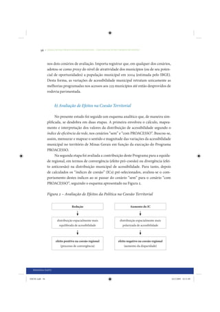 56     • REDUÇÃO DAS DESIGUALDADES REGIONAIS – UMA DAS FACES DO CHOQUE DE GESTÃO




                 nos dois cenários de avaliação. Importa registrar que, em qualquer dos cenários,
                 adotou-se como proxy do nível de atratividade dos municípios (ou de seu poten-
                 cial de oportunidades) a população municipal em 2004 (estimada pelo IBGE).
                 Desta forma, as variações de acessibilidade municipal retratam unicamente as
                 melhorias programadas nos acessos aos 225 municípios até então desprovidos de
                 rodovia pavimentada.


                       b) Avaliação de Efeitos na Coesão Territorial

                       No presente estudo foi seguido um esquema analítico que, de maneira sim-
                 plificada, se desdobra em duas etapas. A primeira envolveu o cálculo, mapea-
                 mento e interpretação dos valores da distribuição de acessibilidade segundo o
                 índice de eficiência da rede, nos cenários “sem” e “com PROACESSO”. Buscou-se,
                 assim, mensurar e mapear o sentido e magnitude das variações da acessibilidade
                 municipal no território de Minas Gerais em função da execução do Programa
                 PROACESSO.
                       Na segunda etapa foi avaliada a contribuição deste Programa para a equida-
                 de regional, em termos de convergência (efeito pró-coesão) ou divergência (efei-
                 to anticoesão) na distribuição municipal de acessibilidade. Para tanto, depois
                 de calculados os “índices de coesão” (ICs) pré-selecionados, avaliou-se o com-
                 portamento destes índices ao se passar do cenário “sem” para o cenário “com
                 PROACESSO”, seguindo o esquema apresentado na Figura 2.

                 Figura 2 – Avaliação de Efeitos da Política na Coesão Territorial


                                    Redução                                      Aumento do IC



                         distribuição espacialmente mais                 distribuição espacialmente mais
                          equilibrada de acessibilidade                    polarizada de acessibilidade




                        efeito positivo na coesão regional              efeito negativo na coesão regional
                           (processo de convergência)                        (aumento da disparidade)




  PRIMEIRA PARTE


IDENE.indb 56                                                                                                24/2/2009 10:31:09
 