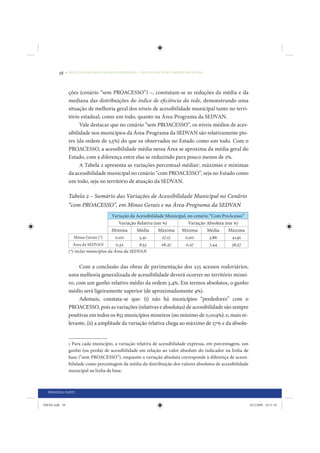 58     • REDUÇÃO DAS DESIGUALDADES REGIONAIS – UMA DAS FACES DO CHOQUE DE GESTÃO




                 ções (cenário “sem PROACESSO”) –, constatam-se as reduções da média e da
                 mediana das distribuições do índice de eficiência da rede, demonstrando uma
                 situação de melhoria geral dos níveis de acessibilidade municipal tanto no terri-
                 tório estadual, como um todo, quanto na Área-Programa da SEDVAN.
                       Vale destacar que no cenário “sem PROACESSO”, os níveis médios de aces-
                 sibilidade nos municípios da Área-Programa da SEDVAN são relativamente pio-
                 res (da ordem de 5,5%) do que os observados no Estado como um todo. Com o
                 PROACESSO, a acessibilidade média nessa Área se aproxima da média geral do
                 Estado, com a diferença entre elas se reduzindo para pouco menos de 2%.
                       A Tabela 2 apresenta as variações percentual-médias1, máximas e mínimas
                 da acessibilidade municipal no cenário “com PROACESSO”, seja no Estado como
                 um todo, seja no território de atuação da SEDVAN.

                 Tabela 2 – Sumário das Variações de Acessibilidade Municipal no Cenário
                 “com PROACESSO”, em Minas Gerais e na Área-Programa da SEDVAN
                                        Variação da Acessibilidade Municipal, no cenário “Com ProAcesso”
                                           Variação Relativa (em %)           Variação Absoluta (em %)
                                        Mínima      Média      Máxima Mínima           Média      Máxima
                    Minas Gerais (*)     0,00        3,41        27,17      0,00         3,86      41,91
                   Área da SEDVAN        0,32        6,53        26,27      0,27         7,44      36,57
                 (*) inclui municípios da Área da SEDVAN


                      Com a conclusão das obras de pavimentação dos 225 acessos rodoviários,
                 uma melhoria generalizada de acessibilidade deverá ocorrer no território minei-
                 ro, com um ganho relativo médio da ordem 3,4%. Em termos absolutos, o ganho
                 médio será ligeiramente superior (de aproximadamente 4%).
                      Ademais, constata-se que: (i) não há municípios “perdedores” com o
                 PROACESSO, pois as variações (relativas e absolutas) de acessibilidade são sempre
                 positivas em todos os 853 municípios mineiros (no mínimo de 0,004%); e, mais re-
                 levante, (ii) a amplitude da variação relativa chega ao máximo de 27% e da absolu-


                 1 Para cada município, a variação relativa de acessibilidade expressa, em porcentagem, um
                 ganho (ou perda) de acessibilidade em relação ao valor absoluto do indicador na linha de
                 base (“sem PROACESSO”), enquanto a variação absoluta corresponde à diferença de acessi-
                 bilidade como percentagem da média da distribuição dos valores absolutos de acessibilidade
                 municipal na linha de base.



  PRIMEIRA PARTE


IDENE.indb 58                                                                                                 24/2/2009 10:31:10
 