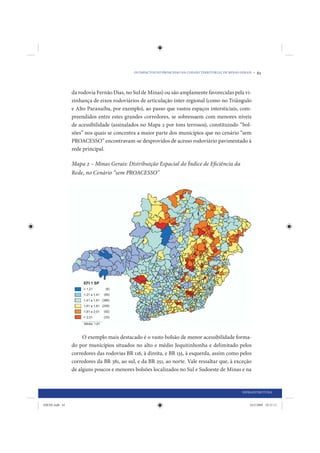 OS IMPACTOS DO PROACESSO NA COESÃO TERRITORIAL DE MINAS GERAIS •   61


                da rodovia Fernão Dias, no Sul de Minas) ou são amplamente favorecidas pela vi-
                zinhança de eixos rodoviários de articulação inter-regional (como no Triângulo
                e Alto Paranaíba, por exemplo), ao passo que vastos espaços intersticiais, com-
                preendidos entre estes grandes corredores, se sobressaem com menores níveis
                de acessibilidade (assinalados no Mapa 2 por tons terrosos), constituindo “bol-
                sões” nos quais se concentra a maior parte dos municípios que no cenário “sem
                PROACESSO” encontravam-se desprovidos de acesso rodoviário pavimentado à
                rede principal.

                Mapa 2 – Minas Gerais: Distribuição Espacial do Índice de Eficiência da
                Rede, no Cenário “sem PROACESSO”




                     O exemplo mais destacado é o vasto bolsão de menor acessibilidade forma-
                do por municípios situados no alto e médio Jequitinhonha e delimitado pelos
                corredores das rodovias BR 116, à direita, e BR 135, à esquerda, assim como pelos
                corredores da BR 381, ao sul, e da BR 251, ao norte. Vale ressaltar que, à exceção
                de alguns poucos e menores bolsões localizados no Sul e Sudoeste de Minas e na


                                                                                                     INFRAESTRUTURA


IDENE.indb 61                                                                                            24/2/2009 10:31:11
 