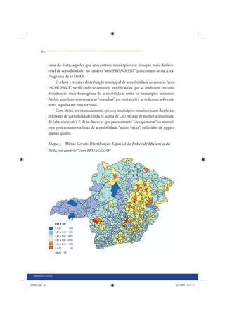 62     • REDUÇÃO DAS DESIGUALDADES REGIONAIS – UMA DAS FACES DO CHOQUE DE GESTÃO




                 zona da Mata, aqueles que concentram municípios em situação mais desfavo-
                 rável de acessibilidade, no cenário “sem PROACESSO” posicionam-se na Área-
                 Programa da SEDVAN.
                      O Mapa 3 retrata a distribuição municipal de acessibilidade no cenário “com
                 PROACESSO”, verificando-se sensíveis modificações que se traduzem em uma
                 distribuição mais homogênea da acessibilidade entre os municípios mineiros.
                 Assim, ampliam-se no mapa as “manchas” em tons azuis e se reduzem, sobrema-
                 neira, aquelas em tons terrosos.
                      Com efeito, aproximadamente 13% dos municípios mineiros saem das faixas
                 inferiores de acessibilidade (índices acima de 1,61) para as de melhor acessibilida-
                 de (abaixo de 1,61). É de se destacar que praticamente “desaparecem” os municí-
                 pios posicionados na faixa de acessibilidade “muito baixa”, reduzidos de 33 para
                 apenas quatro.

                 Mapa 3 – Minas Gerais: Distribuição Espacial do Índice de Eficiência da
                 Rede, no cenário “com PROACESSO”




  PRIMEIRA PARTE


IDENE.indb 62                                                                                           24/2/2009 10:31:17
 