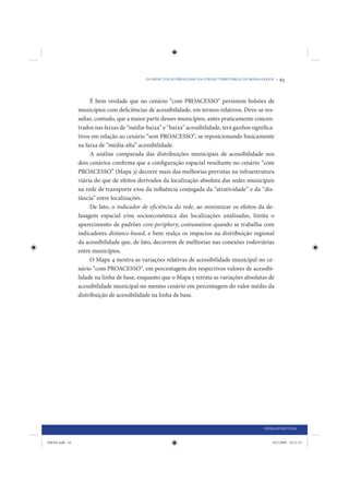 OS IMPACTOS DO PROACESSO NA COESÃO TERRITORIAL DE MINAS GERAIS •   63


                     É bem verdade que no cenário “com PROACESSO” persistem bolsões de
                municípios com deficiências de acessibilidade, em termos relativos. Deve-se res-
                saltar, contudo, que a maior parte desses municípios, antes praticamente concen-
                trados nas faixas de “média-baixa” e “baixa” acessibilidade, terá ganhos significa-
                tivos em relação ao cenário “sem PROACESSO”, se reposicionando basicamente
                na faixa de “média-alta” acessibilidade.
                     A análise comparada das distribuições municipais de acessibilidade nos
                dois cenários confirma que a configuração espacial resultante no cenário “com
                PROACESSO” (Mapa 3) decorre mais das melhorias previstas na infraestrutura
                viária do que de efeitos derivados da localização absoluta das sedes municipais
                na rede de transporte e/ou da influência conjugada da “atratividade” e da “dis-
                tância” entre localizações.
                     De fato, o indicador de eficiência da rede, ao minimizar os efeitos da de-
                fasagem espacial e/ou socioeconômica das localizações analisadas, limita o
                aparecimento de padrões core-periphery, costumeiros quando se trabalha com
                indicadores distance-based, e bem realça os impactos na distribuição regional
                da acessibilidade que, de fato, decorrem de melhorias nas conexões rodoviárias
                entre municípios.
                     O Mapa 4 mostra as variações relativas de acessibilidade municipal no ce-
                nário “com PROACESSO”, em percentagem dos respectivos valores de acessibi-
                lidade na linha de base, enquanto que o Mapa 5 retrata as variações absolutas de
                acessibilidade municipal no mesmo cenário em percentagem do valor médio da
                distribuição de acessibilidade na linha de base.




                                                                                                     INFRAESTRUTURA


IDENE.indb 63                                                                                            24/2/2009 10:31:23
 